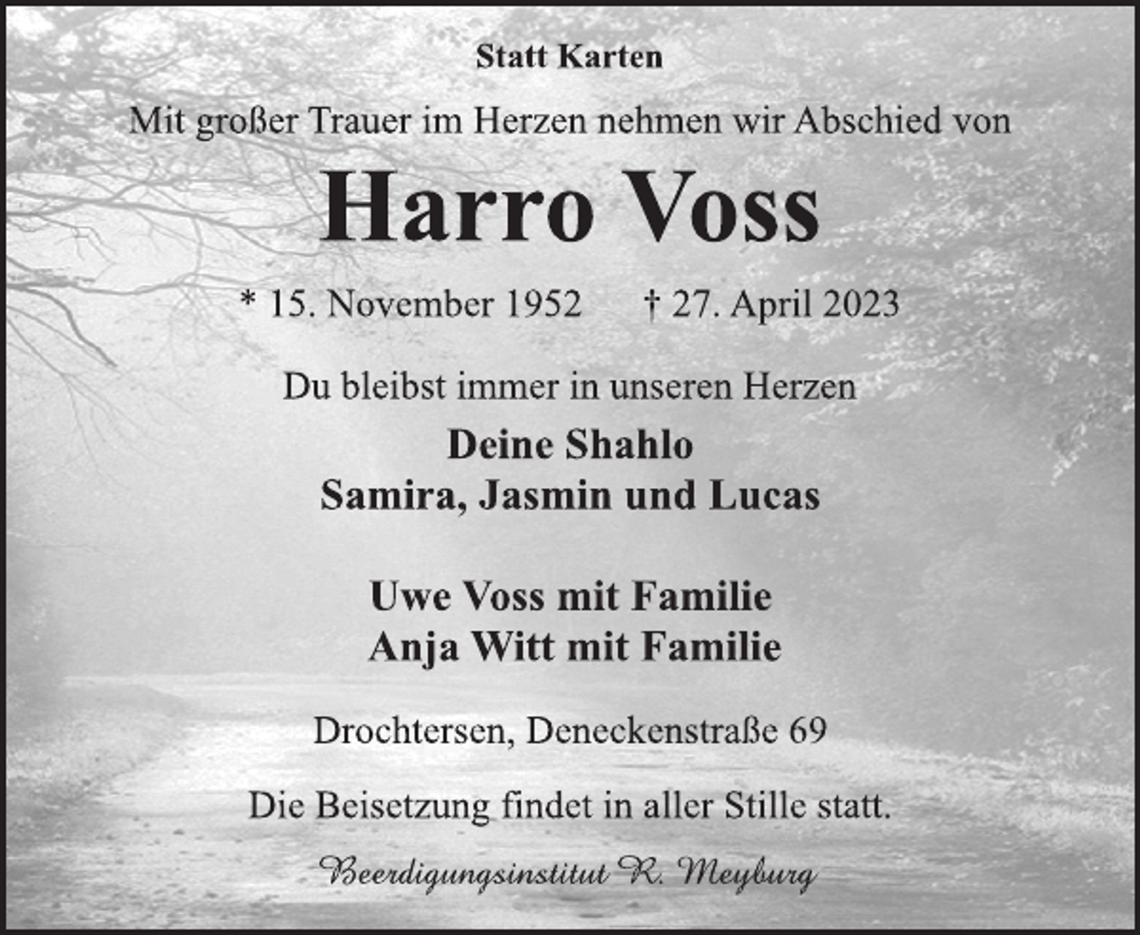 <p>Statt Karten<br />Mit großer Trauer im Herzen nehmen wir Abschied von<br />Harro Voss<br />* 15. November 1952 † 27. April 2023<br />Du bleibst immer in unseren Herzen<br />Deine Shahlo<br />Samira, Jasmin und Lucas<br />Uwe Voss mit Familie<br />Anja Witt mit Familie<br />Drochtersen, Deneckenstraße 69<br />Die Beisetzung findet in aller Stille statt.<br />Beerdigungsinstitut R. Meyburg</p>