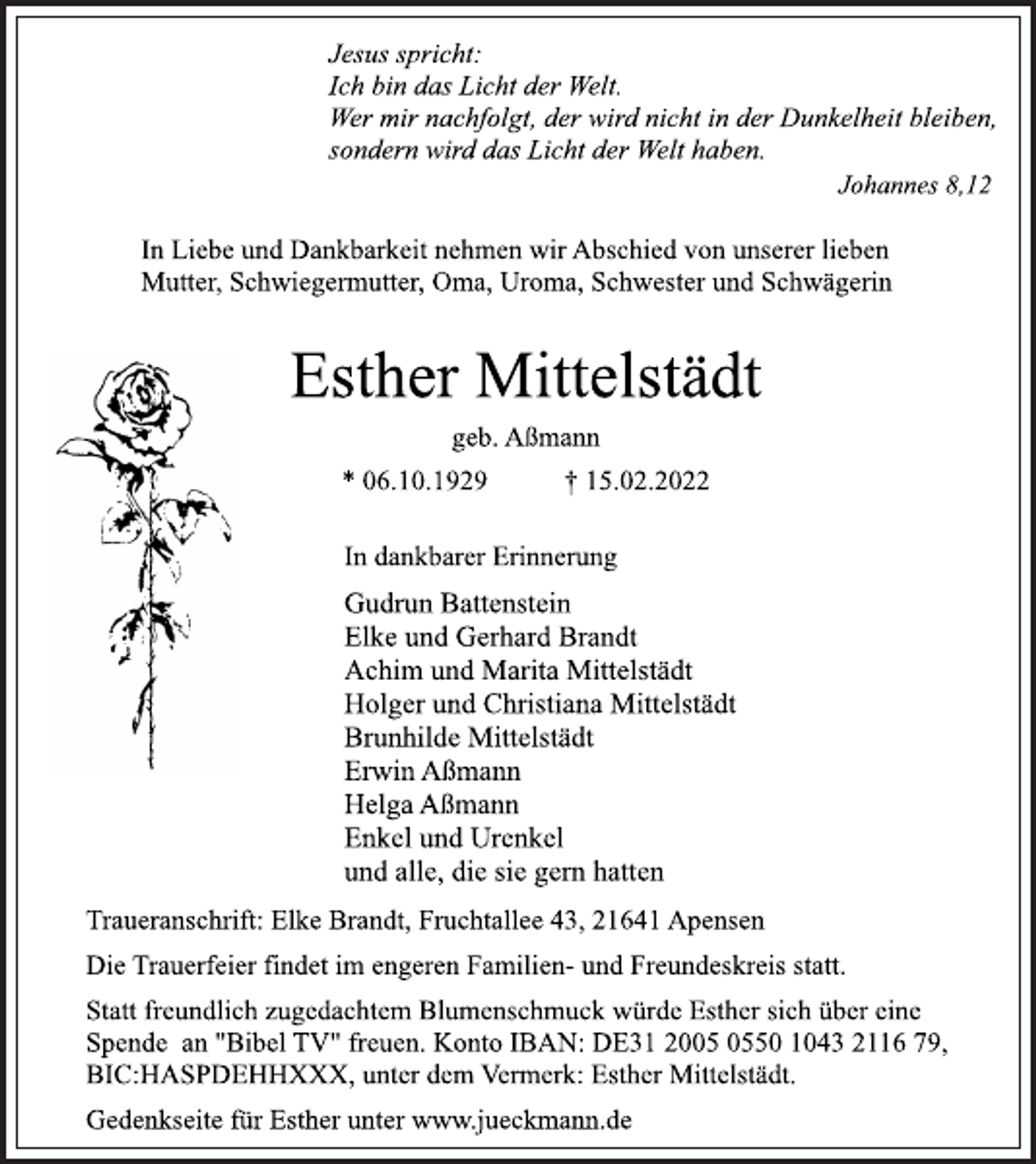 <p>Jesus spricht:<br />Ich bin das Licht der Welt.<br />Wer mir nachfolgt, der wird nicht in der Dunkelheit bleiben,<br />sondern wird das Licht der Welt haben.<br />Johannes 8,12<br />In Liebe und Dankbarkeit nehmen wir Abschied von unserer lieben<br />Mutter, Schwiegermutter, Oma, Uroma, Schwester und Schwägerin<br />Esther Mittelstädt<br />geb. Aßmann<br />* 06.10.1929 † 15.02.2022<br />In dankbarer Erinnerung<br />Gudrun Battenstein<br />Elke und Gerhard Brandt<br />Achim und Marita Mittelstädt<br />Holger und Christiana Mittelstädt<br />Brunhilde Mittelstädt<br />Erwin Aßmann<br />Helga Aßmann<br />Enkel und Urenkel<br />und alle, die sie gern hatten<br />Traueranschrift: Elke Brandt, Fruchtallee 43, 21641 Apensen<br />Die Trauerfeier findet im engeren Familien- und Freundeskreis statt.<br />Statt freundlich zugedachtem Blumenschmuck würde Esther sich über eine Spende an "Bibel TV" freuen. Konto IBAN: DE31 2005 0550 1043 2116 79,<br />BIC:HASPDEHHXXX, unter dem Vermerk: Esther Mittelstädt.<br />Gedenkseite für Esther unter www.jueckmann.de</p>