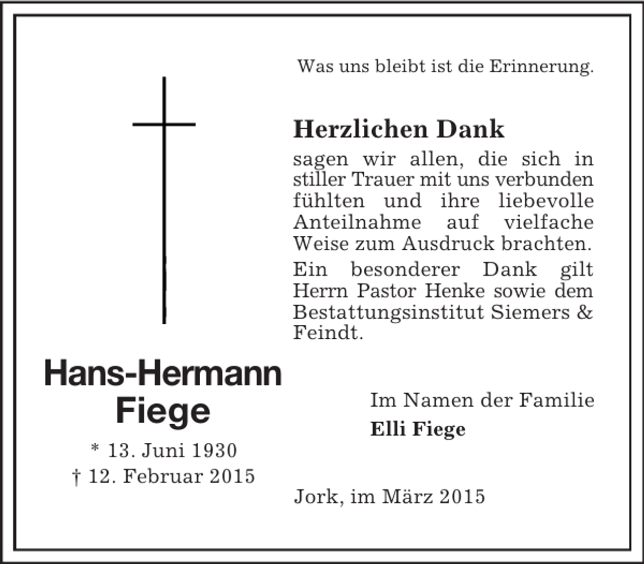 <p>Hans-Hermann Fiege<br />* 13. Juni 1930<br />† 12. Februar 2015<br />Was uns bleibt ist die Erinnerung.<br />Herzlichen Dank<br />sagen wir allen, die sich in stiller Trauer mit uns verbunden fühlten und ihre liebevolle Anteilnahme auf vielfache Weise zum Ausdruck brachten.<br />Ein besonderer Dank gilt Herrn Pastor Henke sowie dem Bestattungsinstitut Siemers</p>