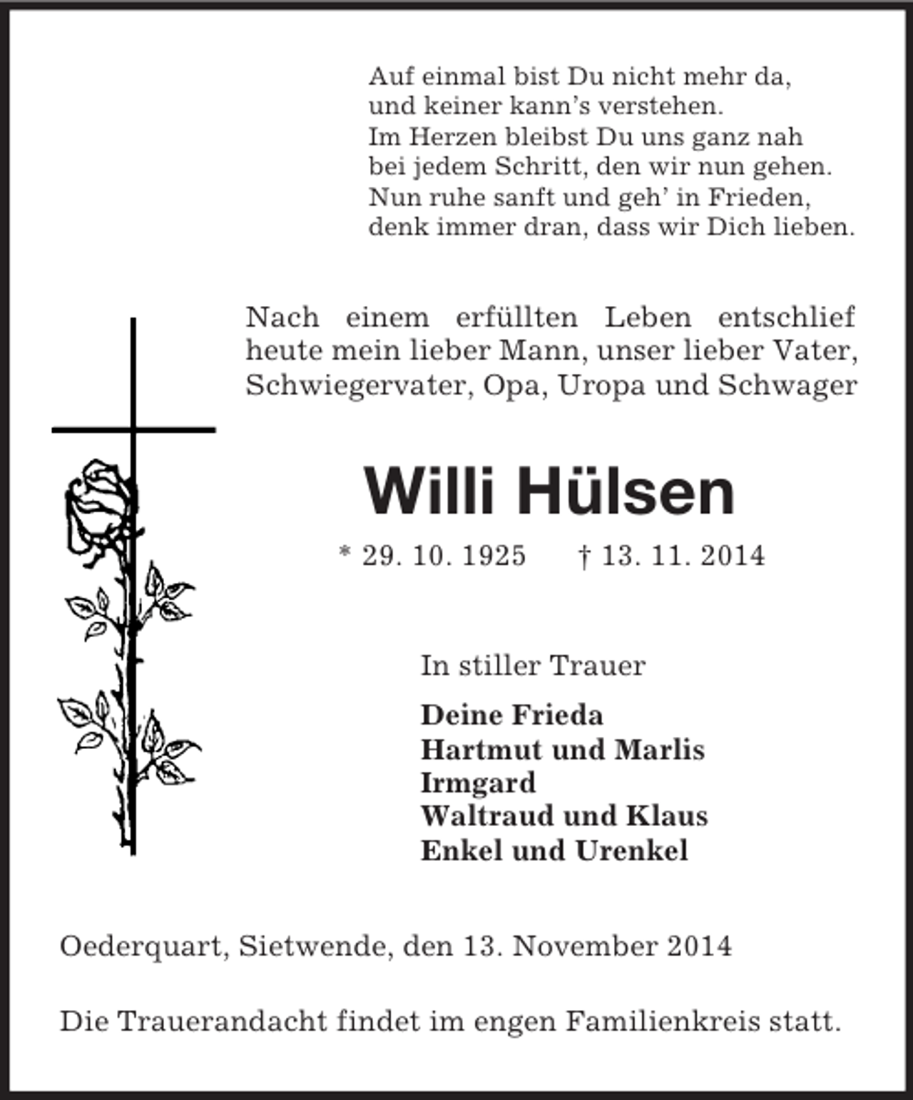 <p>Auf einmal bist Du nicht mehr da,<br />und keiner kann’s verstehen.<br />Im Herzen bleibst Du uns ganz nah<br />bei jedem Schritt, den wir nun gehen.<br />Nun ruhe sanft und geh’ in Frieden,<br />denk immer dran, dass wir Dich lieben.<br />Nach einem erfüllten Leben entschlief heute mein lieber Mann, unser lieber Vater, Schwiegervater, Opa, Uropa und Schwager<br />Willi Hülsen<br />* 29. 10. 1925 † 13. 11. 2014<br />In stiller Trauer<br />Deine Frieda<br />Hartmut und Marlis<br />Irmgard<br />Waltraud und Klaus<br />Enkel und Urenkel<br />Oederquart, Sietwende, den 13. November 2014</p><p>Die Trauerandacht findet im engen Familienkreis statt.</p>