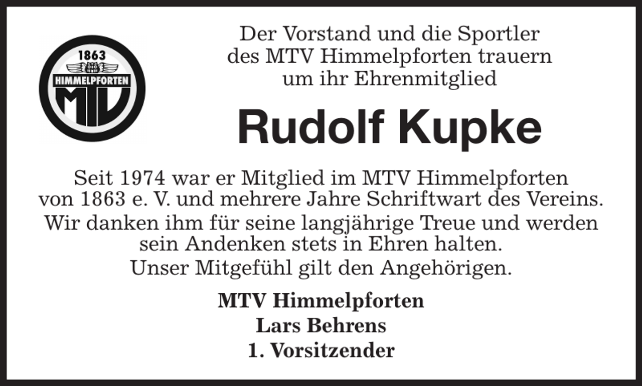 <p>Der Vorstand und die Sportler<br />des MTV Himmelpforten trauern<br />um ihr Ehrenmitglied<br />Seit 1974 war er Mitglied im MTV Himmelpforten<br />von 1863 e. V. und mehrere Jahre Schriftwart des Vereins.<br />Wir danken ihm für seine langjährige Treue und werden<br />sein Andenken stets in Ehren halten.<br />Unser Mitgefühl gilt den Angehörigen.<br />MTV Himmelpforten<br />Lars Behrens<br />1. Vorsitzender<br />Rudolf Kupke</p>