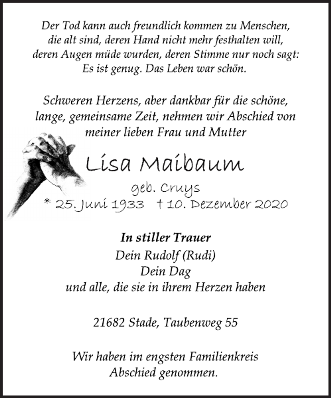 <p>Der Tod kann auch freundlich kommen zu Menschen,<br />die alt sind, deren Hand nicht mehr festhalten will,<br />deren Augen müde wurden, deren Stimme nur noch sagt:<br />Es ist genug. Das Leben war schön.<br />Schweren Herzens, aber dankbar für die schöne,<br />lange, gemeinsame Zeit, nehmen wir Abschied von<br />meiner lieben Frau und Mutter<br />Lisa Maibaum<br />geb. Cruys<br />* 25. Juni 1933 +10. Dezember 2020<br />In stiller Trauer<br />Dein Rudolf (Rudi)<br />Dein Dag<br />und alle, die sie in ihrem Herzen haben<br />21682 Stade, Taubenweg 55<br />Wir haben im engsten Familienkreis<br />Abschied genommen.</p>