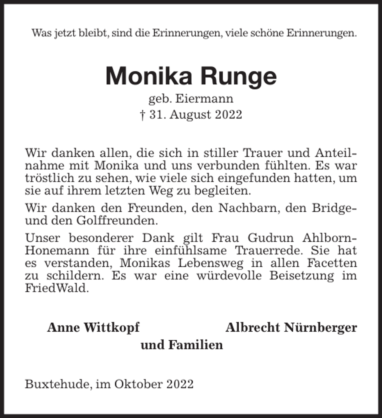 <p>Was jetzt bleibt, sind die Erinnerungen, viele schöne Erinnerungen.<br />Monika Runge<br />geb. Eiermann<br />† 31. August 2022<br />Wir danken allen, die sich in stiller Trauer und Anteilnahme mit Monika und uns verbunden fühlten. Es war tröstlich zu sehen, wie viele sich eingefunden hatten, um sie auf ihrem letzten Weg zu begleiten.<br />Wir danken den Freunden, den Nachbarn, den Bridge- und den Golffreunden.<br />Unser besonderer Dank gilt Frau Gudrun Ahlborn-<br />Honemann für ihre einfühlsame Trauerrede. Sie hat<br />es verstanden, Monikas Lebensweg in allen Facetten<br />zu schildern. Es war eine würdevolle Beisetzung im FriedWald.<br />Anne Wittkopf Albrecht Nürnberger<br />und Familien<br />Buxtehude, im Oktober 2022</p>