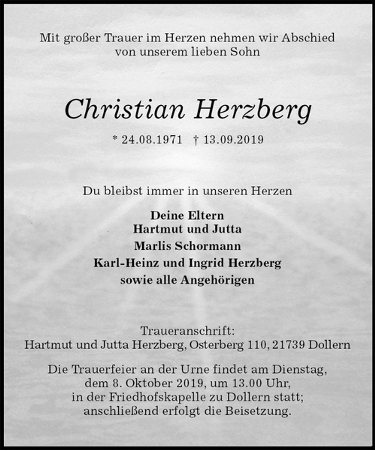 <p>Mit großer Trauer im Herzen nehmen wir Abschied<br />von unserem lieben Sohn<br />Christian Herzberg<br />* 24.08.1971 † 13.09.2019<br />Du bleibst immer in unseren Herzen</p>
<p>Deine Eltern<br />Hartmut und Jutta<br />Marlis Schormann<br />Karl-Heinz und Ingrid Herzberg<br />sowie alle Angehörigen<br />Traueranschrift:<br />Hartmut und Jutta Herzberg, Osterberg 110, 21739 Dollern</p>
<p>Die Trauerfeier an der Urne findet am Dienstag,<br />dem 8. Oktober 2019, um 13.00 Uhr,<br />in der Friedhofskapelle zu Dollern statt;<br />anschließend erfolgt die Beisetzung.</p>