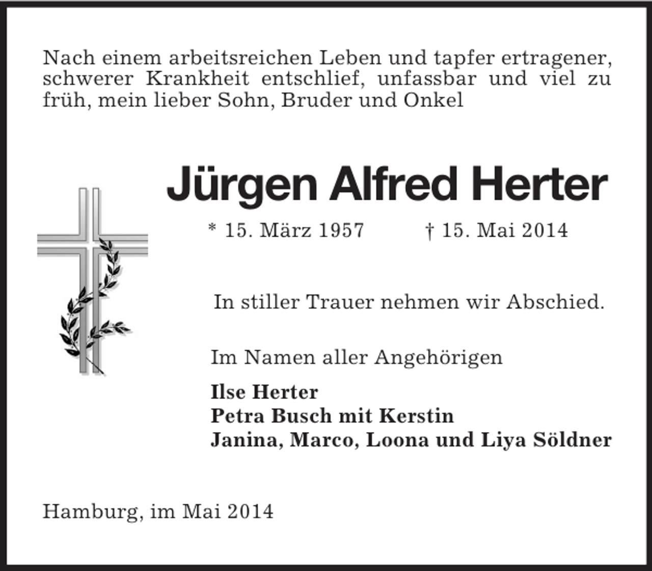 <p>Nach einem arbeitsreichen Leben und tapfer ertragener, schwerer Krankheit entschlief, unfassbar und viel zu früh, mein lieber Sohn, Bruder und Onkel<br />Jürgen Alfred Herter<br />* 15. März 1957 † 15. Mai 2014<br />In stiller Trauer nehmen wir Abschied.<br />Im Namen aller Angehörigen<br />Ilse Herter<br />Petra Busch mit Kerstin<br />Janina, Marco, Loona und Liya Söldner<br />Hamburg, im Mai 2014</p>