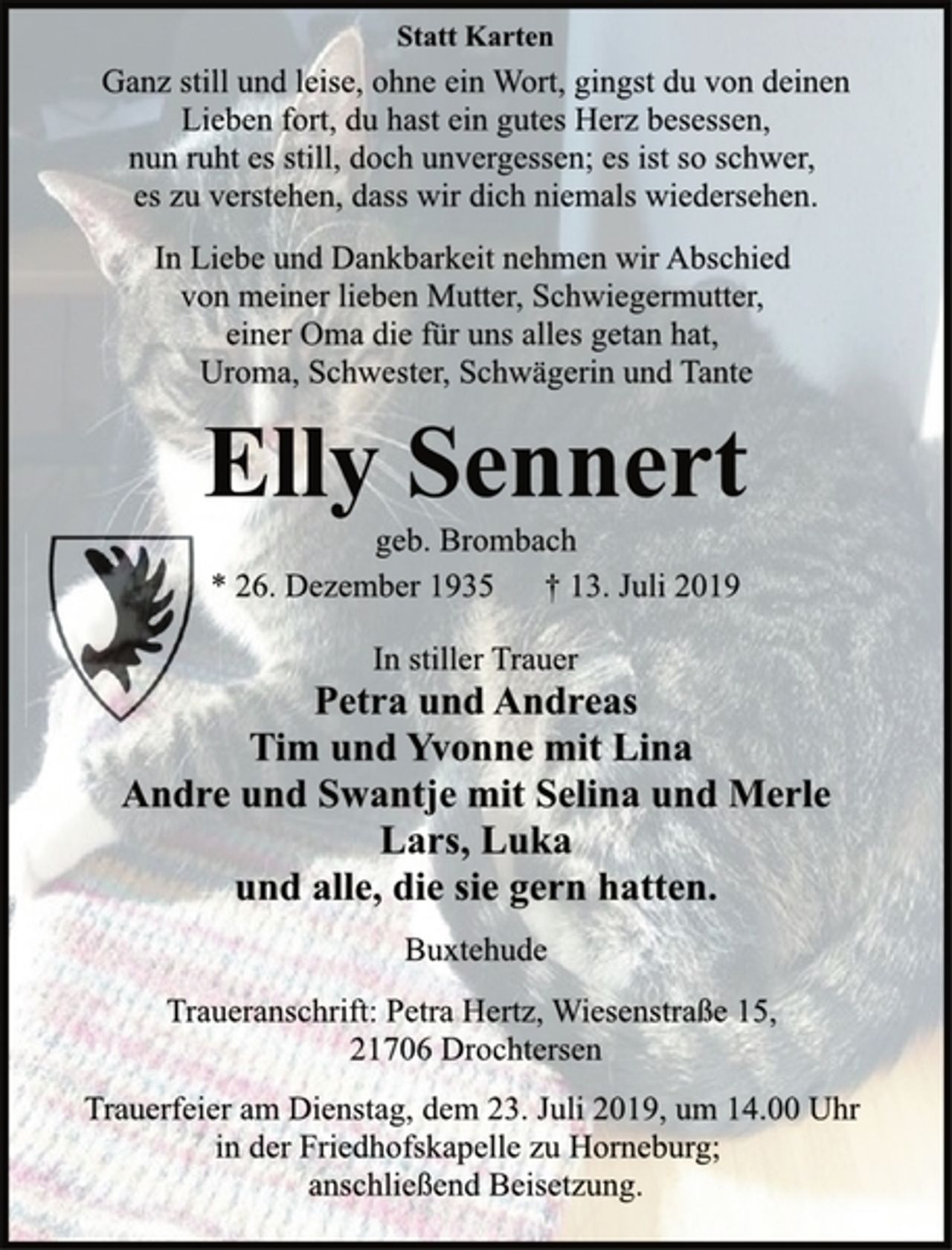 <p>Statt Karten<br />Ganz still und leise, ohne ein Wort, gingst du von deinen<br />Lieben fort, du hast ein gutes Herz besessen,<br />nun ruht es still, doch unvergessen; es ist so schwer,<br />es zu verstehen, dass wir dich niemals wiedersehen.<br />In Liebe und Dankbarkeit nehmen wir Abschied<br />von meiner lieben Mutter, Schwiegermutter,<br />einer Oma die für uns alles getan hat,<br />Uroma, Schwester, Schwägerin und Tante<br />Elly Sennert<br />geb. Brombach<br />* 26. Dezember 1935 † 13. Juli 2019<br />In stiller Trauer<br />Petra und Andreas<br />Tim und Yvonne mit Lina<br />Andre und Swantje mit Selina und Merle<br />Lars, Luka<br />und alle, die sie gern hatten.<br />Buxtehude<br />Traueranschrift: Petra Hertz, Wiesenstraße 15,<br />21706 Drochtersen<br />Trauerfeier am Dienstag, dem 23. Juli 2019, um 14.00 Uhr<br />in der Friedhofskapelle zu Horneburg;<br />anschließend Beisetzung.</p>
