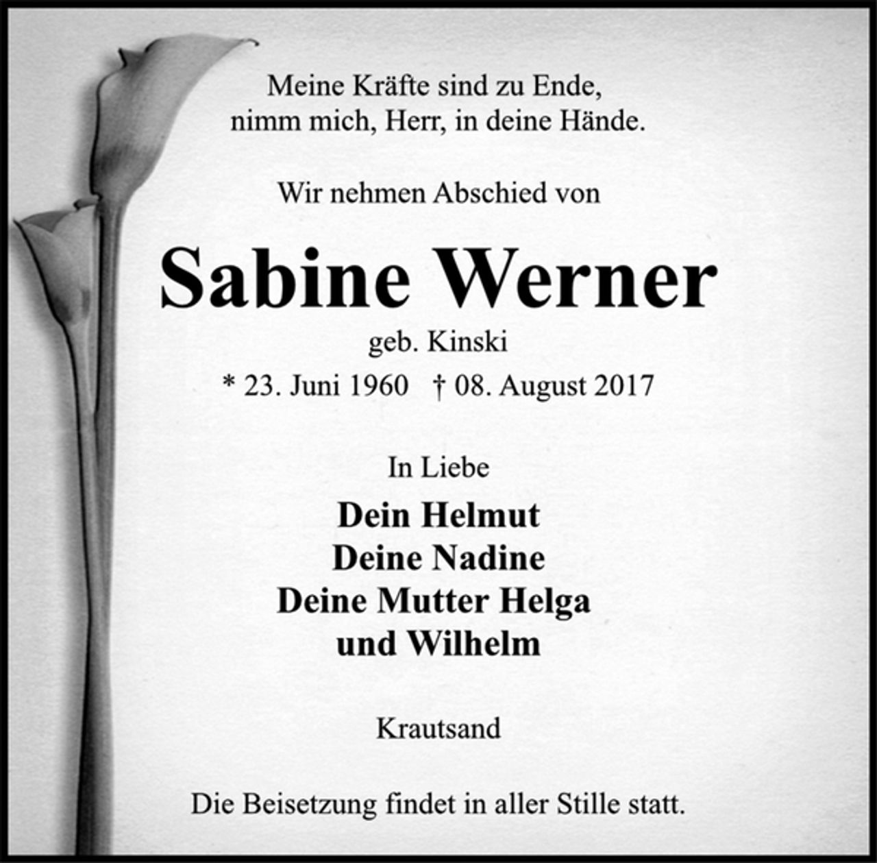 <p>Meine Kräfte sind zu Ende,<br />nimm mich, Herr, in deine Hände.<br />Wir nehmen Abschied von<br />Sabine Werner<br />geb. Kinski<br />* 23. Juni 1960 † 08. August 2017<br />In Liebe<br />Dein Helmut<br />Deine Nadine<br />Deine Mutter Helga<br />und Wilhelm<br />Krautsand<br />Die Beisetzung findet in aller Stille statt.</p>