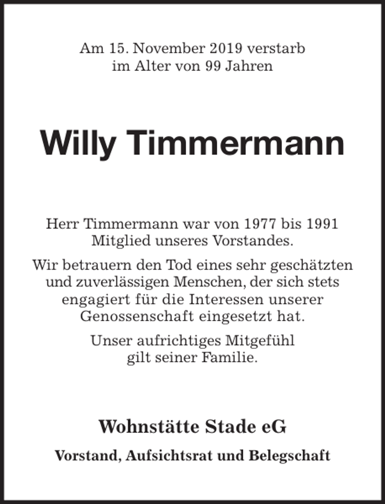 <p>Am 15. November 2019 verstarb<br />im Alter von 99 Jahren<br />Willy Timmermann<br />Herr Timmermann war von 1977 bis 1991<br />Mitglied unseres Vorstandes.<br />Wir betrauern den Tod eines sehr geschätzten<br />und zuverlässigen Menschen, der sich stets<br />engagiert für die Interessen unserer<br />Genossenschaft eingesetzt hat.<br />Unser aufrichtiges Mitgefühl<br />gilt seiner Familie.<br />Wohnstätte Stade eG<br />Vorstand, Aufsichtsrat und Belegschaft</p>