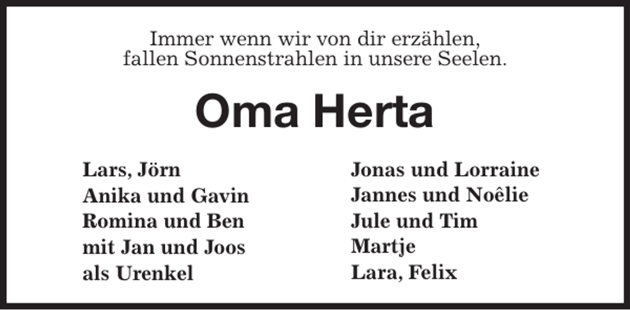 <p>Immer wenn wir von dir erzählen,<br />fallen Sonnenstrahlen in unsere Seelen.</p>
<p>Oma Herta<br />Lars, Jörn<br />Anika und Gavin<br />Romina und Ben<br />mit Jan und Joos<br />als Urenkel<br />Jonas und Lorraine<br />Jannes und Noêlie<br />Jule und Tim<br />Martje<br />Lara, Felix</p>