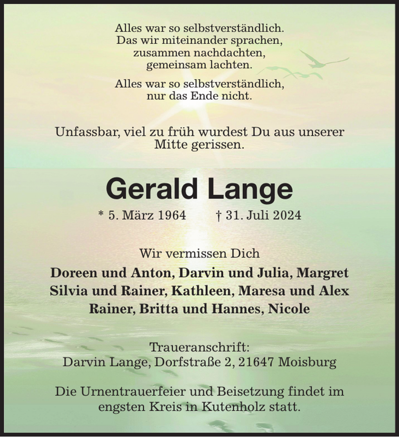 <p>Alles war so selbstverständlich.<br />Das wir miteinander sprachen,<br />zusammen nachdachten,<br />gemeinsam lachten.<br />Alles war so selbstverständlich,<br />nur das Ende nicht.<br />Unfassbar, viel zu früh wurdest Du aus unserer<br />Mitte gerissen.<br />Gerald Lange<br />* 5. März 1964 † 31. Juli 2024<br />Wir vermissen Dich<br />Doreen und Anton, Darvin und Julia, Margret<br />Silvia und Rainer, Kathleen, Maresa und Alex<br />Rainer, Britta und Hannes, Nicole<br />Traueranschrift:<br />Darvin Lange, Dorfstraße 2, 21647 Moisburg</p><p>Die Urnentrauerfeier und Beisetzung findet im engsten Kreis in Kutenholz statt.</p>