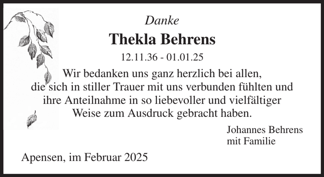 <p>Danke<br />Thekla Behrens<br />12.11.36 - 01.01.25<br />Wir bedanken uns ganz herzlich bei allen,<br />die sich in stiller Trauer mit uns verbunden fühlten und<br />ihre Anteilnahme in so liebevoller und vielfältiger<br />Weise zum Ausdruck gebracht haben.<br />Johannes Behrens<br />mit Familie<br />Apensen, im Februar 2025</p>
