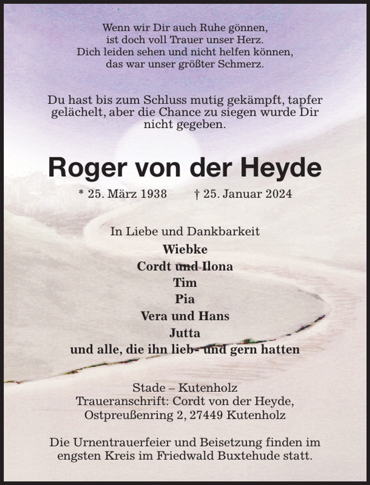 <p>Wenn wir Dir auch Ruhe gönnen,<br />ist doch voll Trauer unser Herz.<br />Dich leiden sehen und nicht helfen können,<br />das war unser größter Schmerz.<br />Du hast bis zum Schluss mutig gekämpft, tapfer<br />gelächelt, aber die Chance zu siegen wurde Dir<br />nicht gegeben.<br />Roger von der Heyde<br />* 25. März 1938 † 25. Januar 2024<br />In Liebe und Dankbarkeit<br />Wiebke<br />Cordt und Ilona<br />Tim<br />Pia<br />Vera und Hans<br />Jutta<br />und alle, die ihn lieb- und gern hatten<br />Stade - Kutenholz<br />Traueranschrift: Cordt von der Heyde,<br />Ostpreußenring 2, 27449 Kutenholz</p><p>Die Urnentrauerfeier und Beisetzung finden im engsten Kreis im Friedwald Buxtehude statt.</p>