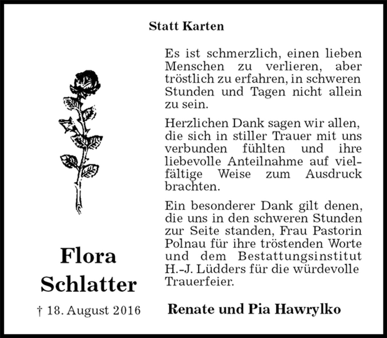 <p>Statt Karten<br />Es ist schmerzlich, einen lieben Menschen zu verlieren, aber tröstlich zu erfahren, in schweren<br />Stunden und Tagen nicht allein zu sein.<br />Herzlichen Dank sagen wir allen,<br />die sich in stiller Trauer mit uns verbunden fühlten und ihre<br />liebevolle Anteilnahme auf vielfältige Weise zum Ausdruck brachten.<br />Ein besonderer Dank gilt denen, die uns in den schweren Stunden zur Seite standen, Frau Pastorin Polnau für ihre tröstenden Worte und dem Bestattungsinstitut<br />H.-J. Lüdders für die würdevolle<br />Trauerfeier.<br />Renate und Pia Hawrylko</p><p>Flora<br />Schlatter<br />† 18. August 2016</p>