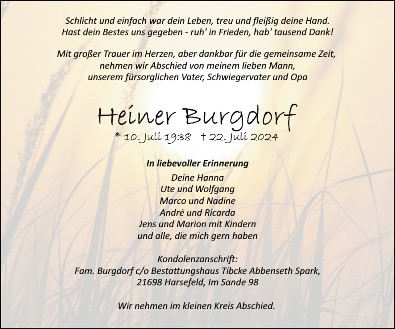 <p>Schlicht und einfach war dein Leben, treu und ﬂeißig deine Hand.<br />Hast dein Bestes uns gegeben ­ ruh' in Frieden, hab' tausend Dank!<br />Mit großer Trauer im Herzen, aber dankbar für die gemeinsame Zeit,<br />nehmen wir Abschied von meinem lieben Mann,<br />unserem fürsorglichen Vater, Schwiegervater und Opa</p><p>In liebevoller Erinnerung<br />Deine Hanna<br />Ute und Wolfgang<br />Marco und Nadine<br />André und Ricarda<br />Jens und Marion mit Kindern<br />und alle, die mich gern haben<br />Kondolenzanschri�:<br />Fam. Burgdorf c/o Besta�ungshaus Tibcke Abbenseth Spark,<br />21698 Harsefeld, Im Sande 98<br />Wir nehmen im kleinen Kreis Abschied.</p>