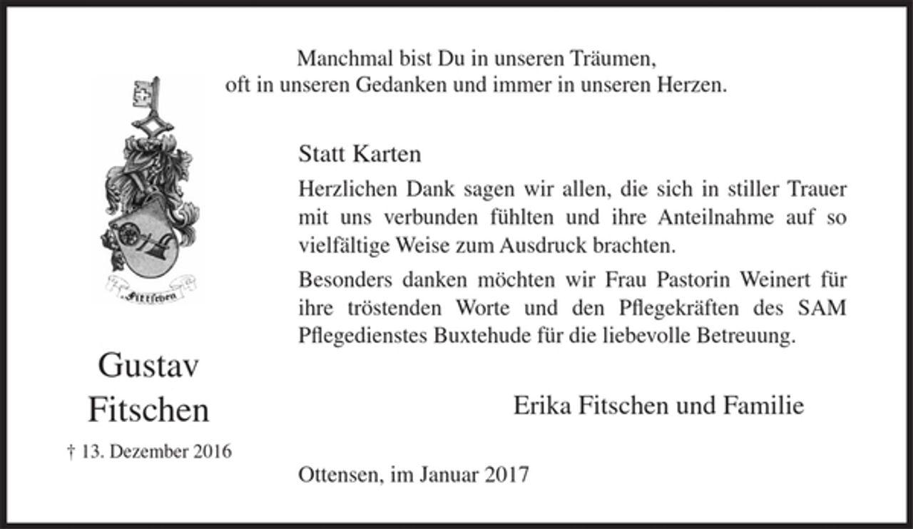 <p>Gustav Fitschen<br />+ 13. Dezember 2016</p><p>Manchmal bist Du in unseren Träumen,<br />oft in unseren Gedanken und immer in unseren Herzen.</p><p>Statt Karten<br />Herzlichen Dank sagen wir allen, die sich in stiller Trauer mit uns verbunden fühlten und ihre Anteilnahme auf so vielfältige Weise zum Ausdruck brachten.<br />Besonders danken möchten wir Frau Pastorin Weinert für ihre tröstenden Worte und den Pflegekräften des SAM Pflegedienstes Buxtehude für die liebevolle Betreuung.<br />Erika Fitschen und Familie<br />Ottensen, im Januar 2017</p>