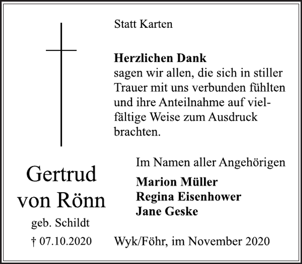 <p>Statt Karten<br />Herzlichen Dank<br />sagen wir allen, die sich in stiller<br />Trauer mit uns verbunden fühlten<br />und ihre Anteilnahme auf viel-<br />fältige Weise zum Ausdruck<br />brachten.<br />Im Namen aller Angehörigen<br />Marion Müller<br />Regina Eisenhower<br />Jane Geske<br />Wyk/Föhr, im November 2020<br />Gertrud<br />von Rönn<br />geb. Schildt<br />+ 07.10.2020</p>
