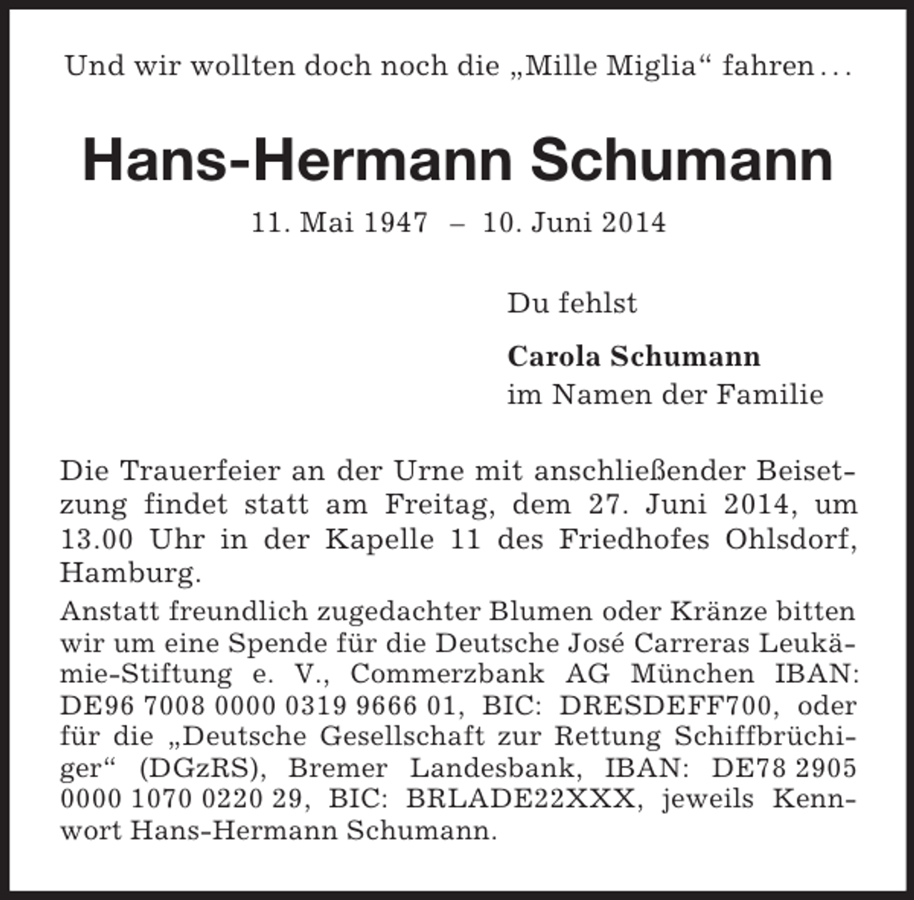 <p>Und wir wollten doch noch die „Mille Miglia“ fahren . . .<br />Hans-Hermann Schumann<br />11. Mai 1947 – 10. Juni 2014<br />Du fehlst<br />Carola Schumann<br />im Namen der Familie<br />Die Trauerfeier an der Urne mit anschließender Beisetzung findet statt am Freitag, dem 27. Juni 2014, um 13.00 Uhr in der Kapelle 11 des Friedhofes Ohlsdorf, Hamburg.<br />Anstatt freundlich zugedachter Blumen oder Kränze bitten wir um eine Spende für die Deutsche José Carreras Leukämie-Stiftung e. V., Commerzbank AG München IBAN: DE96 7008 0000 0319 9666 01, BIC: DRESDEFF700, oder für die „Deutsche Gesellschaft zur Rettung Schiffbrüchiger“ (DGzRS), Bremer Landesbank, IBAN: DE78 2905 0000 1070 0220 29, BIC: BRLADE22XXX, jeweils Kennwort Hans-Hermann Schumann.</p>