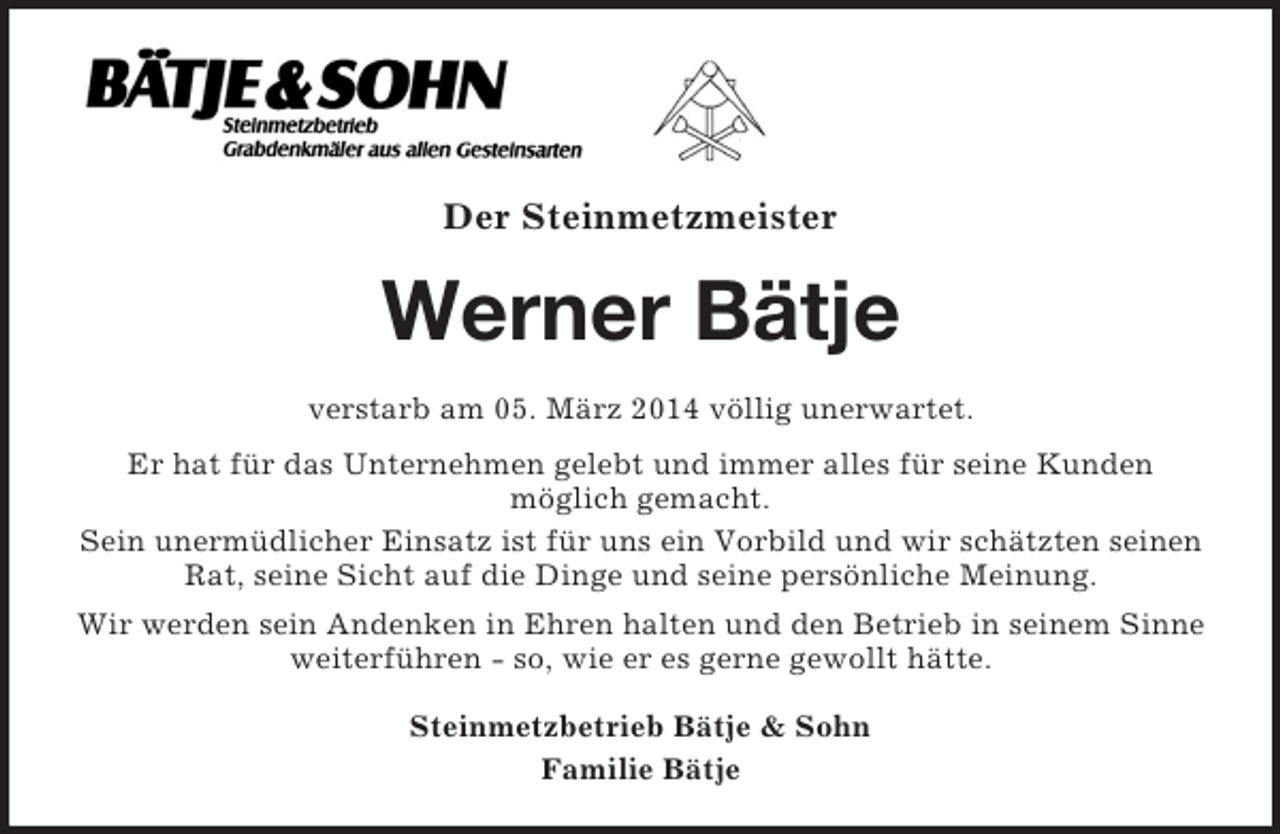 <p>Der Steinmetzmeister<br />Werner Bätje<br />verstarb am 05. März 2014 völlig unerwartet.<br />Er hat für das Unternehmen gelebt und immer alles für seine Kunden<br />möglich gemacht.<br />Sein unermüdlicher Einsatz ist für uns ein Vorbild und wir schätzten seinen Rat, seine Sicht auf die Dinge und seine persönliche Meinung.<br />Wir werden sein Andenken in Ehren halten und den Betrieb in seinem Sinne weiterführen - so, wie er es gerne gewollt hätte.<br />Steinmetzbetrieb Bätje</p>