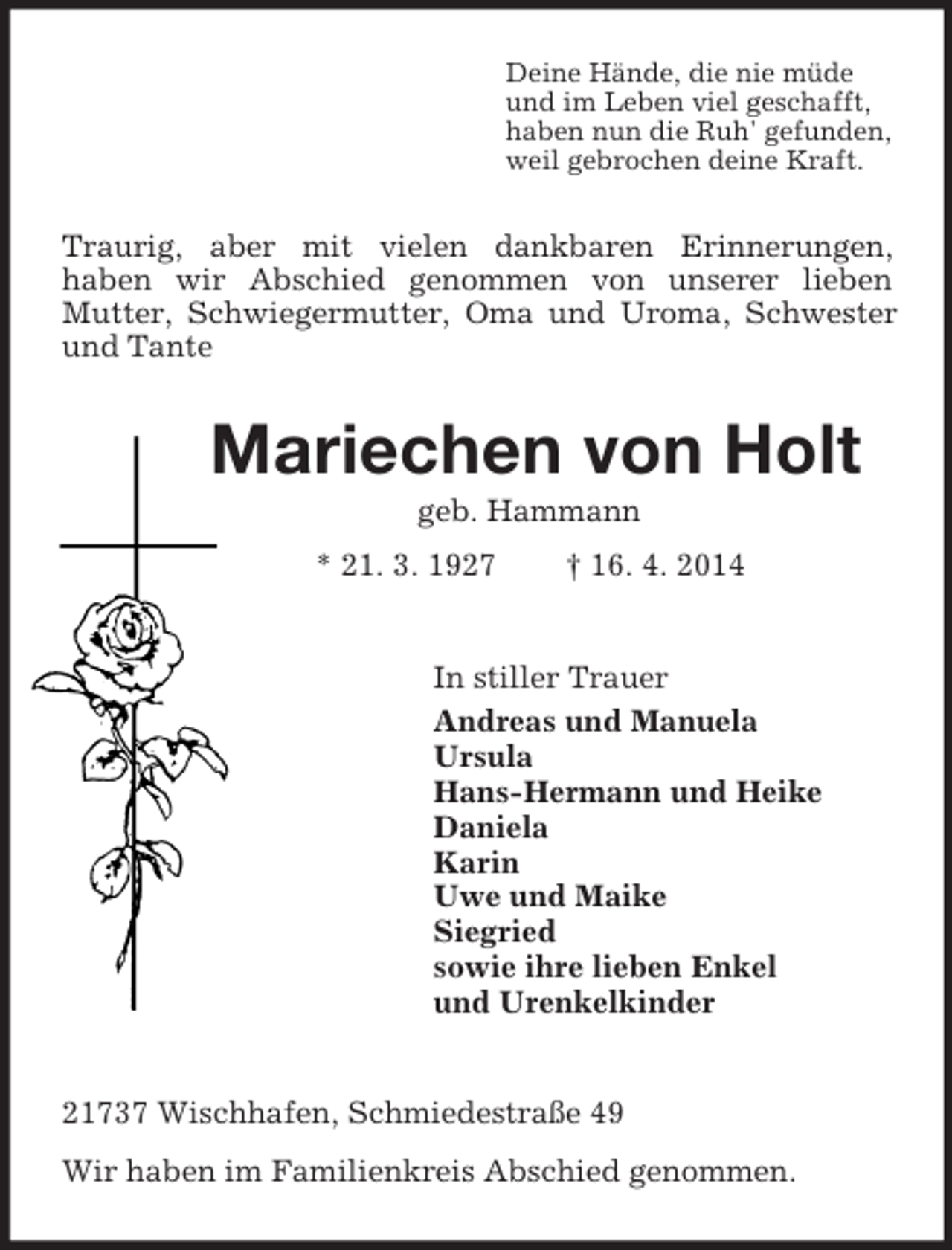 <p>Deine Hände, die nie müde<br />und im Leben viel geschafft,<br />haben nun die Ruh' gefunden,<br />weil gebrochen deine Kraft.<br />Traurig, aber mit vielen dankbaren Erinnerungen,<br />haben wir Abschied genommen von unserer lieben<br />Mutter, Schwiegermutter, Oma und Uroma, Schwester und Tante<br />Mariechen von Holt<br />geb. Hammann<br />* 21. 3. 1927 † 16. 4. 2014<br />In stiller Trauer<br />Andreas und Manuela<br />Ursula<br />Hans-Hermann und Heike<br />Daniela<br />Karin<br />Uwe und Maike<br />Siegried<br />sowie ihre lieben Enkel<br />und Urenkelkinder<br />21737 Wischhafen, Schmiedestraße 49<br />Wir haben im Familienkreis Abschied genommen.</p>