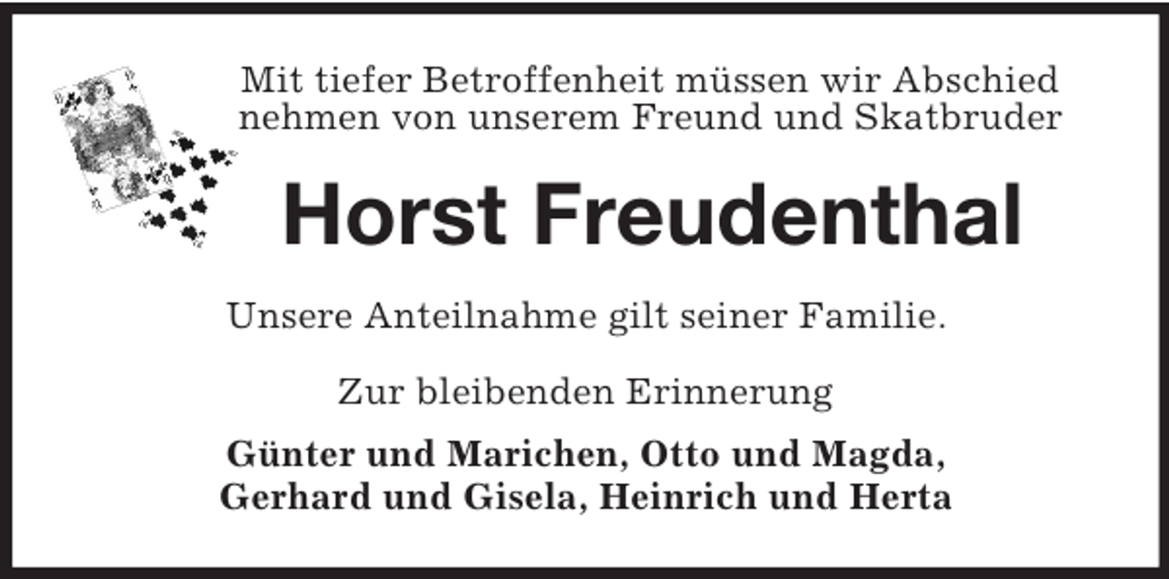 <p>Mit tiefer Betroffenheit müssen wir Abschied<br />nehmen von unserem Freund und Skatbruder<br />Horst Freudenthal<br />Unsere Anteilnahme gilt seiner Familie.<br />Zur bleibenden Erinnerung<br />Günter und Marichen, Otto und Magda,<br />Gerhard und Gisela, Heinrich und Herta</p>