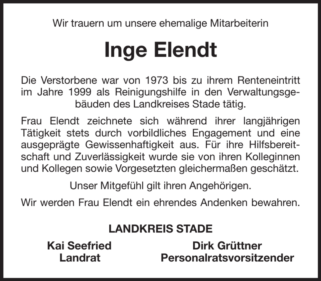 <p>Wir trauern um unsere ehemalige Mitarbeiterin<br />Inge Elendt<br />Die Verstorbene war von 1973 bis zu ihrem Renteneintritt im Jahre 1999 als Reinigungshilfe in den Verwaltungsgebäuden des Landkreises Stade tätig.<br />Frau Elendt zeichnete sich während ihrer langjährigen<br />Tätigkeit stets durch vorbildliches Engagement und eine ausgeprägte Gewissenhaftigkeit aus. Für ihre Hilfsbereitschaft und Zuverlässigkeit wurde sie von ihren Kolleginnen und Kollegen sowie Vorgesetzten gleichermaßen geschätzt.<br />Unser Mitgefühl gilt ihren Angehörigen.<br />Wir werden Frau Elendt ein ehrendes Andenken bewahren.<br />LANDKREIS STADE<br />Kai Seefried Dirk Grüttner<br />Landrat Personalratsvorsitzender</p>