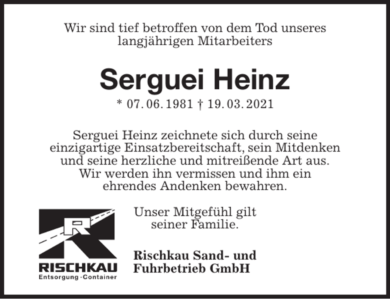 <p>Wir sind tief betroffen von dem Tod unseres<br />langjährigen Mitarbeiters<br />Serguei Heinz<br />* 07. 06. 1981 † 19. 03. 2021<br />Serguei Heinz zeichnete sich durch seine<br />einzigartige Einsatzbereitschaft, sein Mitdenken<br />und seine herzliche und mitreißende Art aus.<br />Wir werden ihn vermissen und ihm ein<br />ehrendes Andenken bewahren.</p>
<p>Unser Mitgefühl gilt<br />seiner Familie.<br />Rischkau Sand- und<br />Fuhrbetrieb GmbH</p>