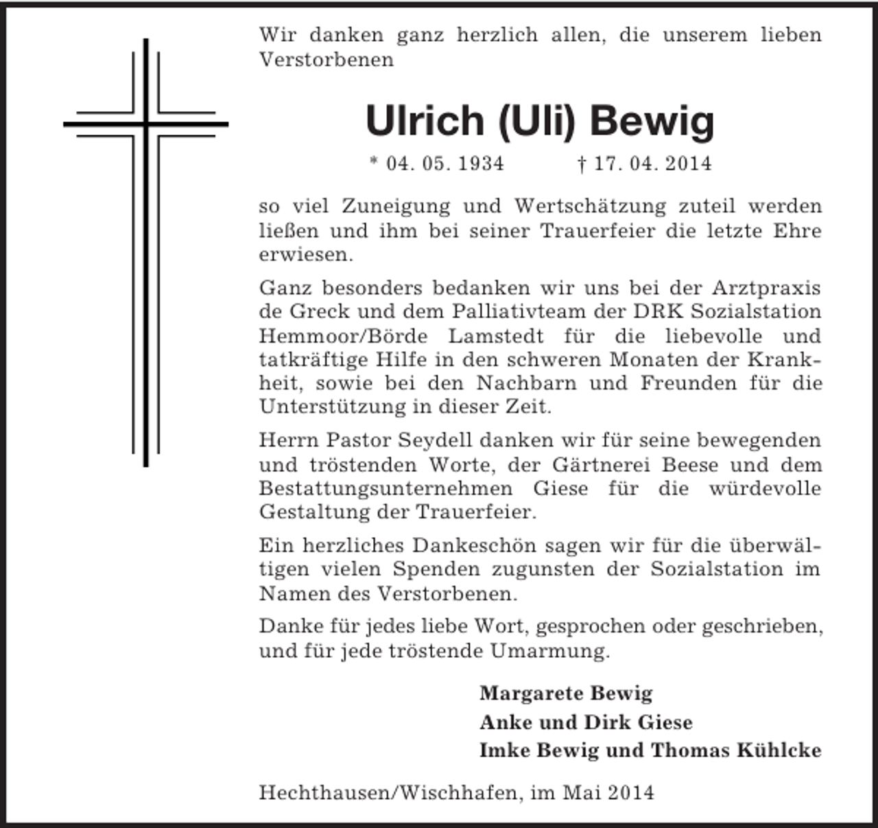 <p>Wir danken ganz herzlich allen, die unserem lieben Verstorbenen<br />Ulrich (Uli) Bewig<br />* 04. 05. 1934 † 17. 04. 2014<br />so viel Zuneigung und Wertschätzung zuteil werden ließen und ihm bei seiner Trauerfeier die letzte Ehre erwiesen.<br />Ganz besonders bedanken wir uns bei der Arztpraxis de Greck und dem Palliativteam der DRK Sozialstation<br />Hemmoor/Börde Lamstedt für die liebevolle und<br />tatkräftige Hilfe in den schweren Monaten der Krankheit, sowie bei den Nachbarn und Freunden für die<br />Unterstützung in dieser Zeit.<br />Herrn Pastor Seydell danken wir für seine bewegenden und tröstenden Worte, der Gärtnerei Beese und dem Bestattungsunternehmen Giese für die würdevolle<br />Gestaltung der Trauerfeier.<br />Ein herzliches Dankeschön sagen wir für die überwältigen vielen Spenden zugunsten der Sozialstation im Namen des Verstorbenen.<br />Danke für jedes liebe Wort, gesprochen oder geschrieben,<br />und für jede tröstende Umarmung.<br />Margarete Bewig<br />Anke und Dirk Giese<br />Imke Bewig und Thomas Kühlcke<br />Hechthausen/Wischhafen, im Mai 2014</p>