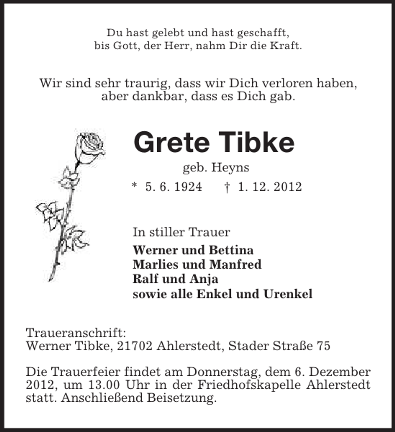 <p>Du hast gelebt und hast geschafft,<br />bis Gott, der Herr, nahm Dir die Kraft.<br />Wir sind sehr traurig, dass wir Dich verloren haben,<br />aber dankbar, dass es Dich gab.<br />Grete Tibke<br />geb. Heyns<br />* 5. 6. 1924 † 1. 12. 2012<br />In stiller Trauer<br />Werner und Bettina<br />Marlies und Manfred<br />Ralf und Anja<br />sowie alle Enkel und Urenkel<br />Traueranschrift:<br />Werner Tibke, 21702 Ahlerstedt, Stader Straße 75</p><p>Die Trauerfeier findet am Donnerstag, dem 6. Dezember 2012, um 13.00 Uhr in der Friedhofskapelle Ahlerstedt statt. Anschließend Beisetzung.</p>