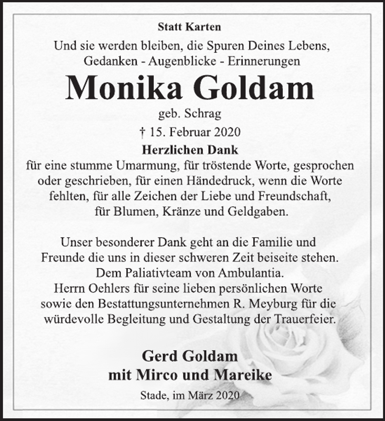 <p>Statt Karten</p>
<p>Und sie werden bleiben, die Spuren Deines Lebens,<br />Gedanken -Augenblicke -Erinnerungen</p>
<p>Monika Goldam</p>
<p>geb. Schrag<br />† 15. Februar 2020</p>
<p>Herzlichen Dank</p>
<p>für eine stumme Umarmung, für tröstende Worte, gesprochen<br />oder geschrieben, für einen Händedruck, wenn die Worte<br />fehlten, für alle Zeichen der Liebe und Freundschaft,<br />für Blumen, Kränze und Geldgaben.</p>
<p>Unser besonderer Dank geht an die Familie und<br />Freunde die uns in dieser schweren Zeit beiseite stehen.<br />Dem Paliativteam von Ambulantia.<br />Herrn Oehlers für seine lieben persönlichen Worte<br />sowie den Bestattungsunternehmen R. Meyburg für die<br />würdevolle Begleitung und Gestaltung der Trauerfeier.</p>
<p>Gerd Goldam<br />mit Mirco und Mareike</p>
<p>Stade, im März 2020</p>