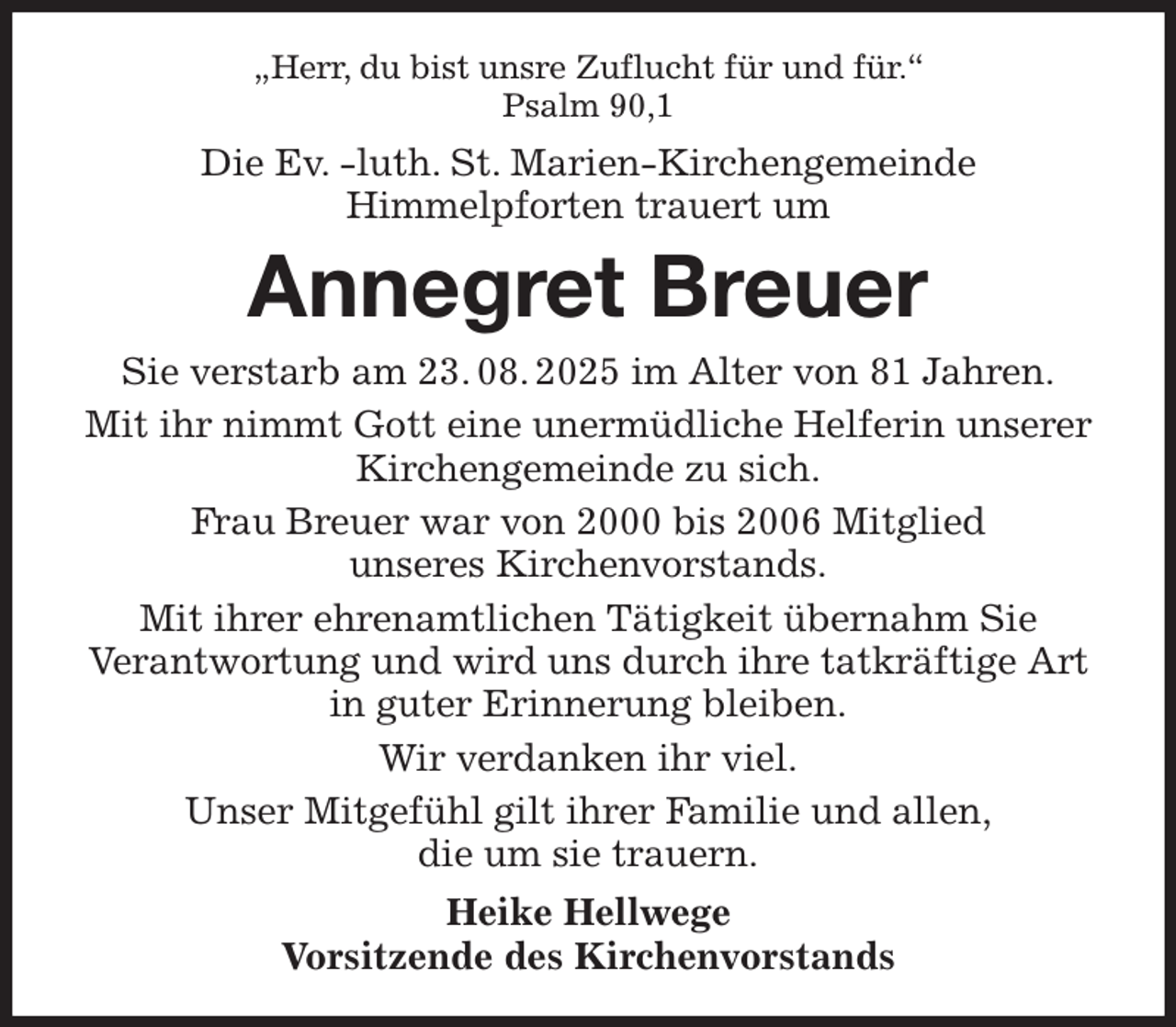 <p>„Herr, du bist unsre Zuflucht für und für.''<br />Psalm 90,1<br />Die Ev. -luth. St. Marien-Kirchengemeinde<br />Himmelpforten trauert um<br />Annegret Breuer<br />Sie verstarb am 23. 08. 2025 im Alter von 81 Jahren.<br />Mit ihr nimmt Gott eine unermüdliche Helferin unserer Kirchengemeinde zu sich.<br />Frau Breuer war von 2000 bis 2006 Mitglied<br />unseres Kirchenvorstands.<br />Mit ihrer ehrenamtlichen Tätigkeit übernahm Sie<br />Verantwortung und wird uns durch ihre tatkräftige Art in guter Erinnerung bleiben.<br />Wir verdanken ihr viel.<br />Unser Mitgefühl gilt ihrer Familie und allen,<br />die um sie trauern.<br />Heike Hellwege<br />Vorsitzende des Kirchenvorstands</p>