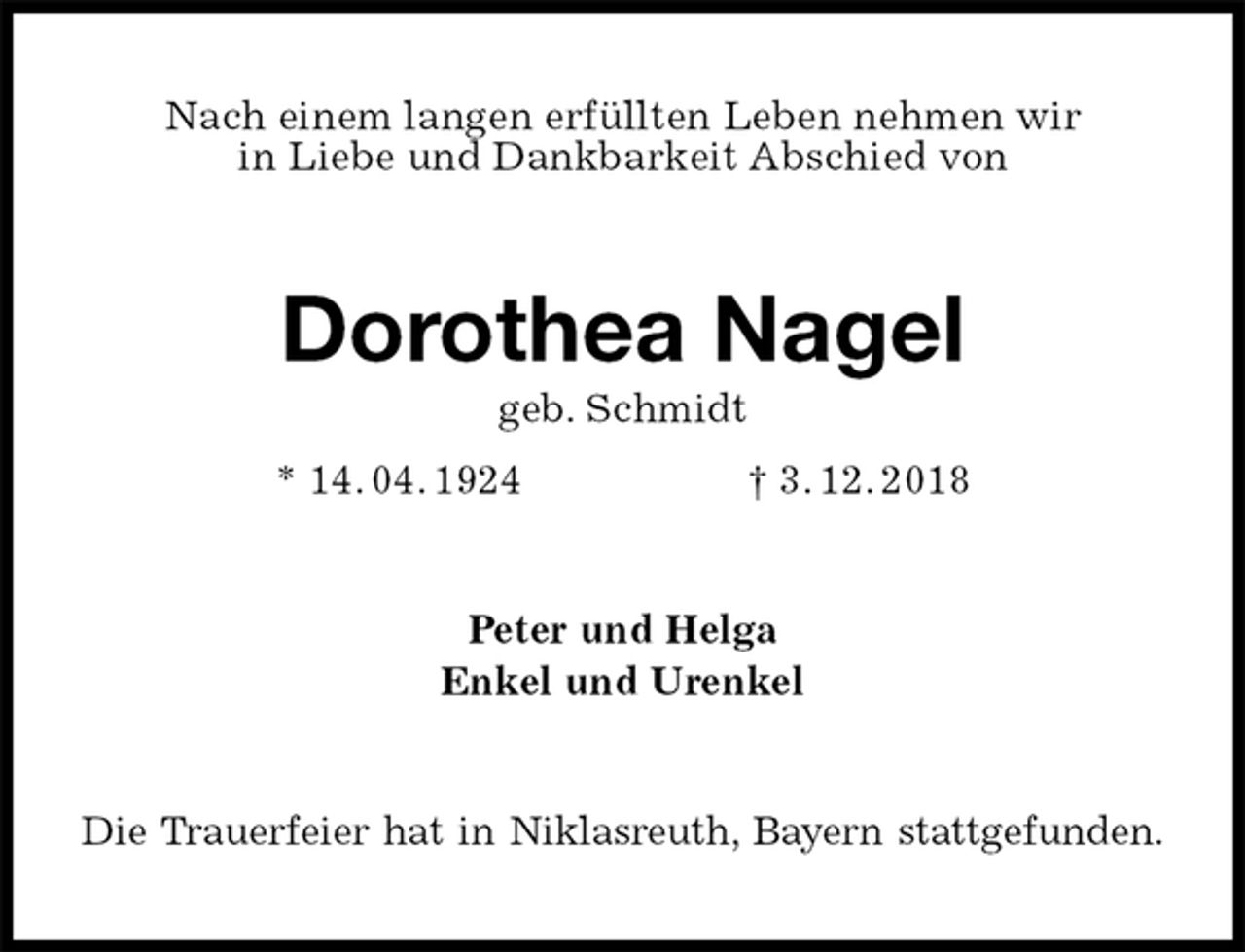 <p>Nach einem langen erfüllten Leben nehmen wir<br />in Liebe und Dankbarkeit Abschied von<br />Dorothea Nagel<br />geb. Schmidt<br />* 14. 04. 1924 † 3. 12. 2018<br />Peter und Helga<br />Enkel und Urenkel<br />Die Trauerfeier hat in Niklasreuth, Bayern stattgefunden.</p>