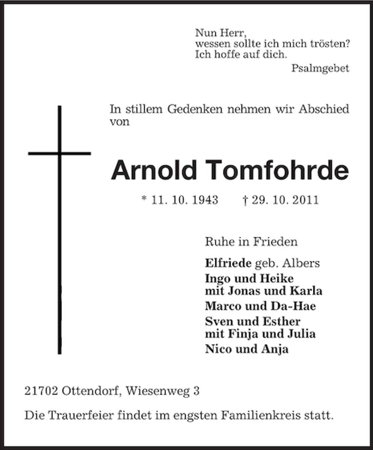 <p>Nun Herr,<br />wessen sollte ich mich trösten?<br />Ich hoffe auf dich.<br />Psalmgebet<br />In stillem Gedenken nehmen wir Abschied von<br />Arnold Tomfohrde<br />* 11. 10. 1943 † 29. 10. 2011<br />Ruhe in Frieden<br />Elfriede geb. Albers<br />Ingo und Heike<br />mit Jonas und Karla<br />Marco und Da-Hae<br />Sven und Esther<br />mit Finja und Julia<br />Nico und Anja<br />21702 Ottendorf, Wiesenweg 3</p><p>Die Trauerfeier findet im engsten Familienkreis statt.</p>