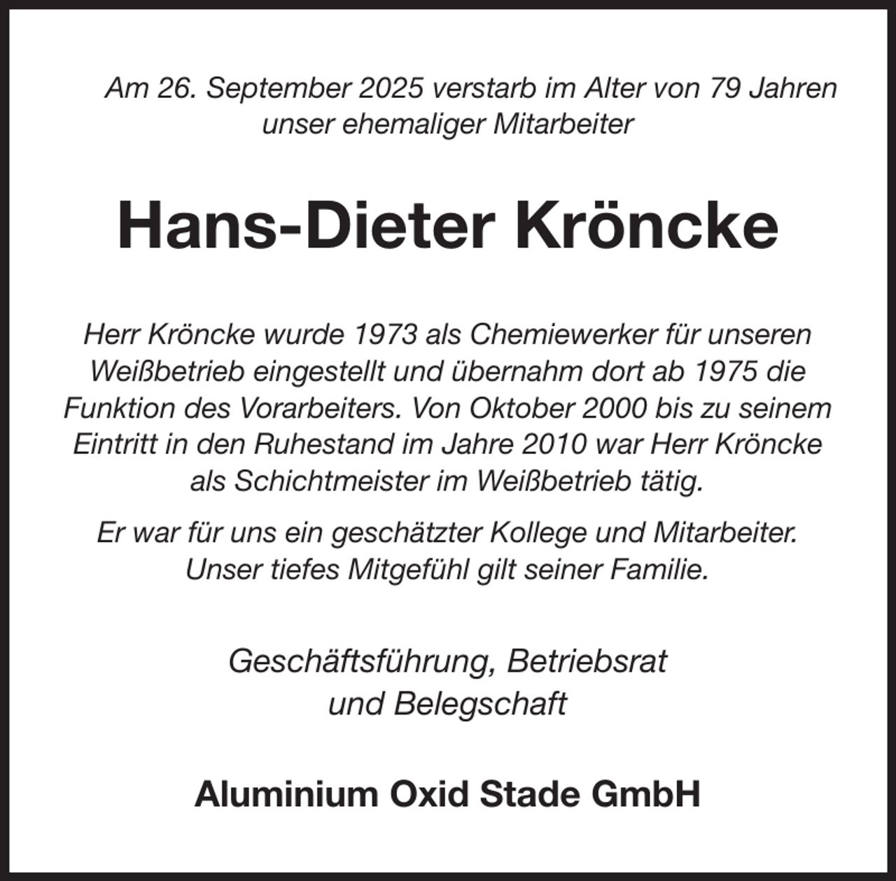 <p>Am 26. September 2025 verstarb im Alter von 79 Jahren unser ehemaliger Mitarbeiter<br />Hans-Dieter Kröncke<br />Herr Kröncke wurde 1973 als Chemiewerker für unseren Weißbetrieb eingestellt und übernahm dort ab 1975 die Funktion des Vorarbeiters. Von Oktober 2000 bis zu seinem Eintritt in den Ruhestand im Jahre 2010 war Herr Kröncke als Schichtmeister im Weißbetrieb tätig.<br />Er war für uns ein geschätzter Kollege und Mitarbeiter.<br />Unser tiefes Mitgefühl gilt seiner Familie.<br />Geschäftsführung, Betriebsrat<br />und Belegschaft<br />Aluminium Oxid Stade GmbH</p>