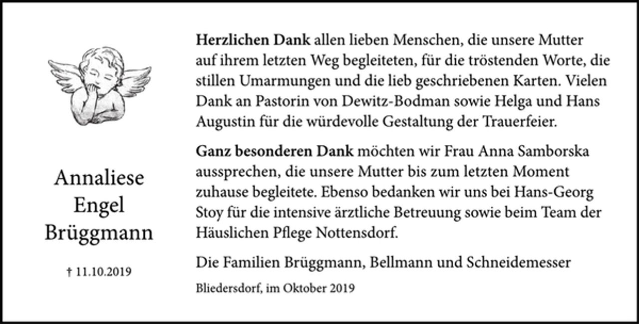 <p>Herzlichen Dank allen lieben Menschen, die unsere Mutter auf ihrem letzten Weg begleiteten, für die tröstenden Worte, die stillen Umarmungen und die lieb geschriebenen Karten. Vielen Dank an Pastorin von Dewitz-Bodman sowie Helga und Hans Augustin für die würdevolle Gestaltung der Trauerfeier.</p><p>Ganz besonderen Dank möchten wir Frau Anna Samborska aussprechen, die unsere Mutter bis zum letzten Moment zuhause begleitete. Ebenso bedanken wir uns bei Hans-Georg Stoy für die intensive ärztliche Betreuung sowie beim Team der Häuslichen Pflege Nottensdorf.</p><p>Die Familien Brüggmann, Bellmann und Schneidemesser</p><p>Bliedersdorf, im Oktober 2016</p><p>Annaliese Engel Brüggmann<br />+ 11.10.2019</p>