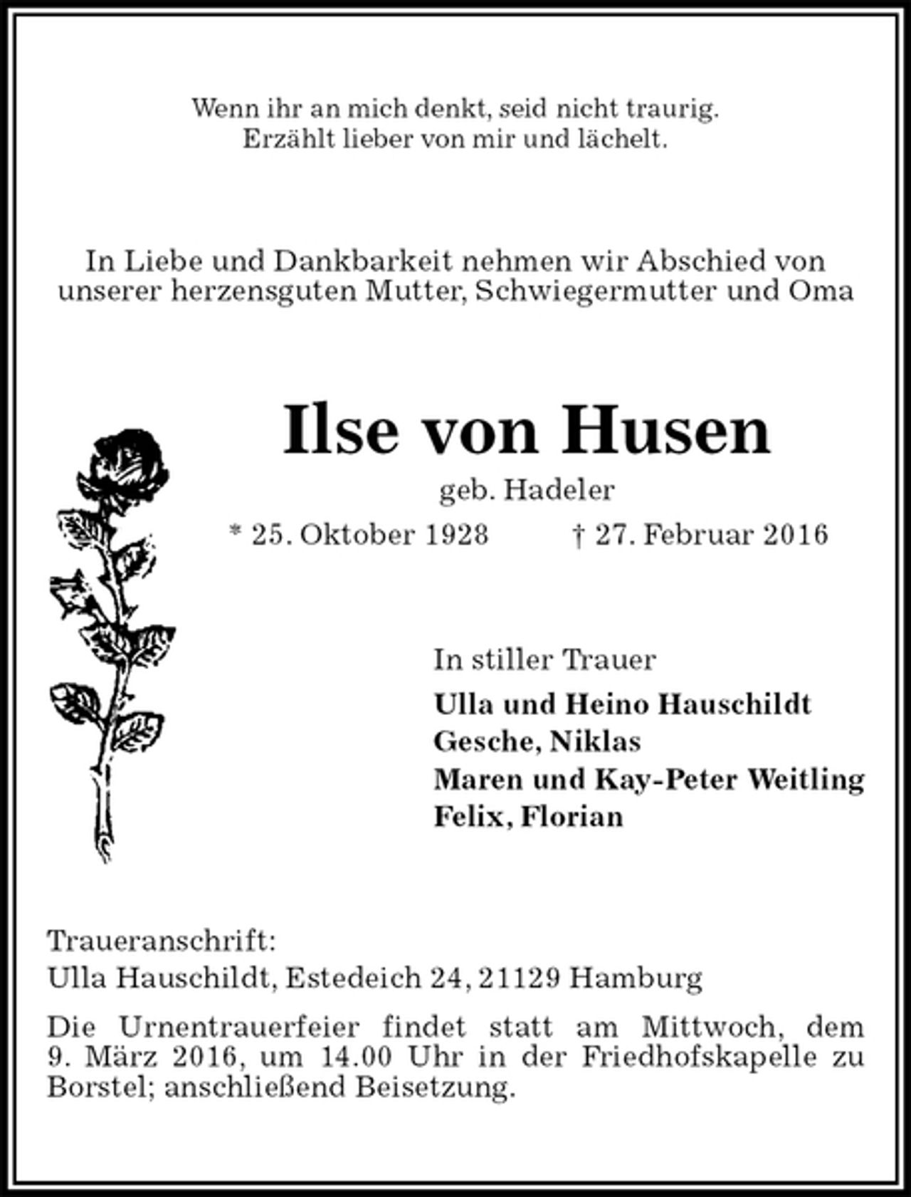 <p>Wenn ihr an mich denkt, seid nicht traurig.<br />Erzählt lieber von mir und lächelt.<br />In Liebe und Dankbarkeit nehmen wir Abschied von<br />unserer herzensguten Mutter, Schwiegermutter und Oma<br />Ilse von Husen<br />geb. Hadeler<br />* 25. Oktober 1928 † 27. Februar 2016<br />In stiller Trauer<br />Ulla und Heino Hauschildt<br />Gesche, Niklas<br />Maren und Kay-Peter Weitling<br />Felix, Florian<br />Traueranschrift:<br />Ulla Hauschildt, Estedeich 24, 21129 Hamburg<br />Die Urnentrauerfeier findet statt am Mittwoch, dem<br />9. März 2016, um 14.00 Uhr in der Friedhofskapelle zu Borstel; anschließend Beisetzung.</p>