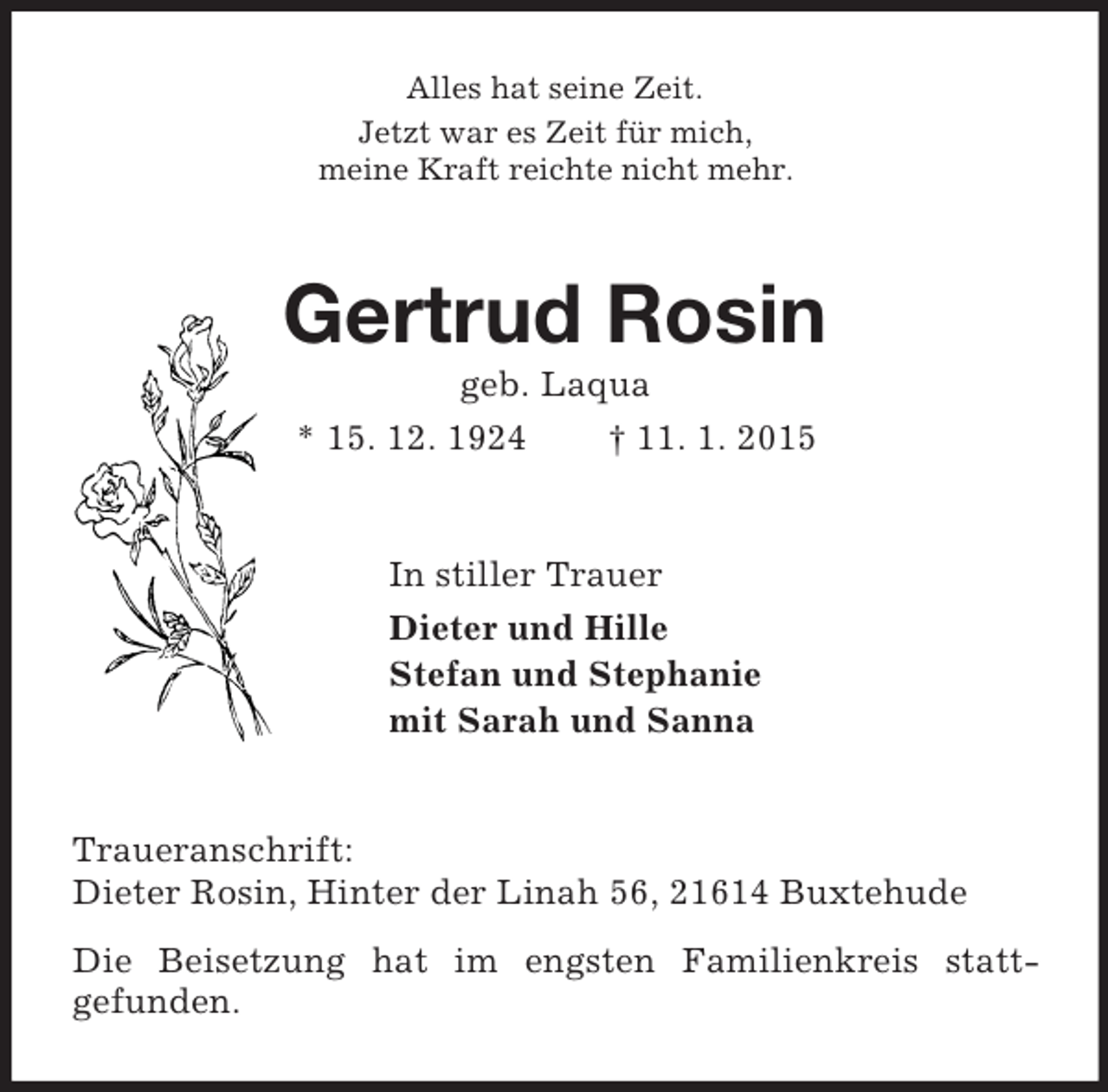 <p>Alles hat seine Zeit.<br />Jetzt war es Zeit für mich,<br />meine Kraft reichte nicht mehr.<br />Gertrud Rosin<br />geb. Laqua<br />* 15. 12. 1924 † 11. 1. 2015<br />In stiller Trauer<br />Dieter und Hille<br />Stefan und Stephanie<br />mit Sarah und Sanna<br />Traueranschrift:<br />Dieter Rosin, Hinter der Linah 56, 21614 Buxtehude<br />Die Beisetzung hat im engsten Familienkreis statt-<br />gefunden.</p>
