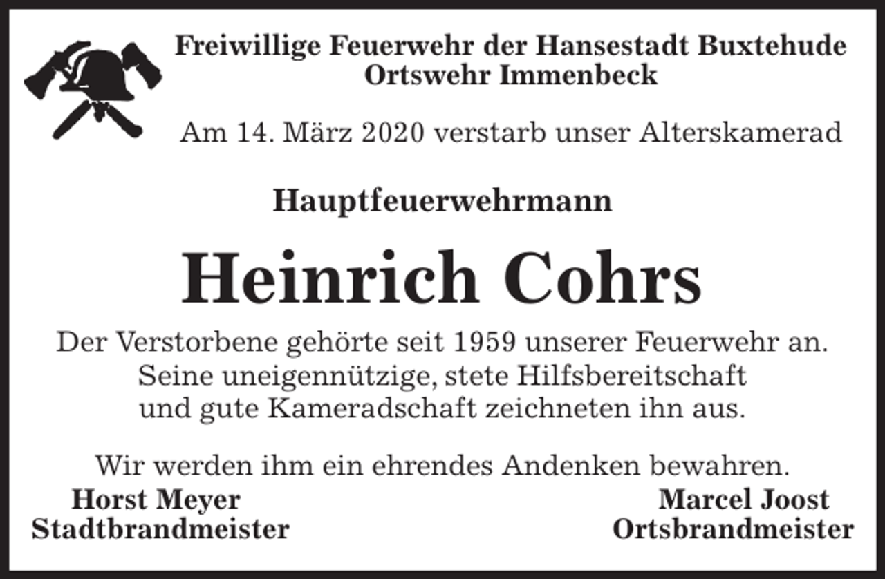 <p>Freiwillige Feuerwehr der Hansestadt Buxtehude<br />Ortswehr Immenbeck</p>
<p>Am 14. März 2020 verstarb unser Alterskamerad<br />Hauptfeuerwehrmann<br />Heinrich Cohrs<br />Der Verstorbene gehörte seit 1959 unserer Feuerwehr an.<br />Seine uneigennützige, stete Hilfsbereitschaft<br />und gute Kameradschaft zeichneten ihn aus.</p>
<p>Wir werden ihm ein ehrendes Andenken bewahren.<br />Horst Meyer Marcel Joost<br />Stadtbrandmeister Ortsbrandmeister</p>