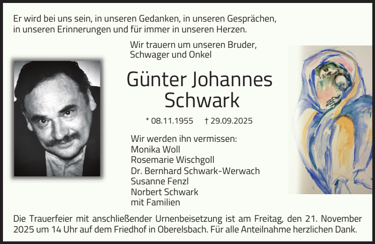 <p>Er wird bei uns sein, in unseren Gedanken, in unseren Gesprächen,<br />in unseren Erinnerungen und für immer in unseren Herzen.<br />Wir trauern um unseren Bruder,<br />Schwager und Onkel</p><p>Günter Johannes<br />Schwark<br />* 08.11.1955</p><p>† 29.09.2025</p><p>Wir werden ihn vermissen:<br />Monika Woll<br />Rosemarie Wischgoll<br />Dr. Bernhard Schwark-Werwach<br />Susanne Fenzl<br />Norbert Schwark<br />mit Familien<br />Die Trauerfeier mit anschließender Urnenbeisetzung ist am Freitag, den 21. November<br />2025 um 14 Uhr auf dem Friedhof in Oberelsbach. Für alle Anteilnahme herzlichen Dank.</p>
