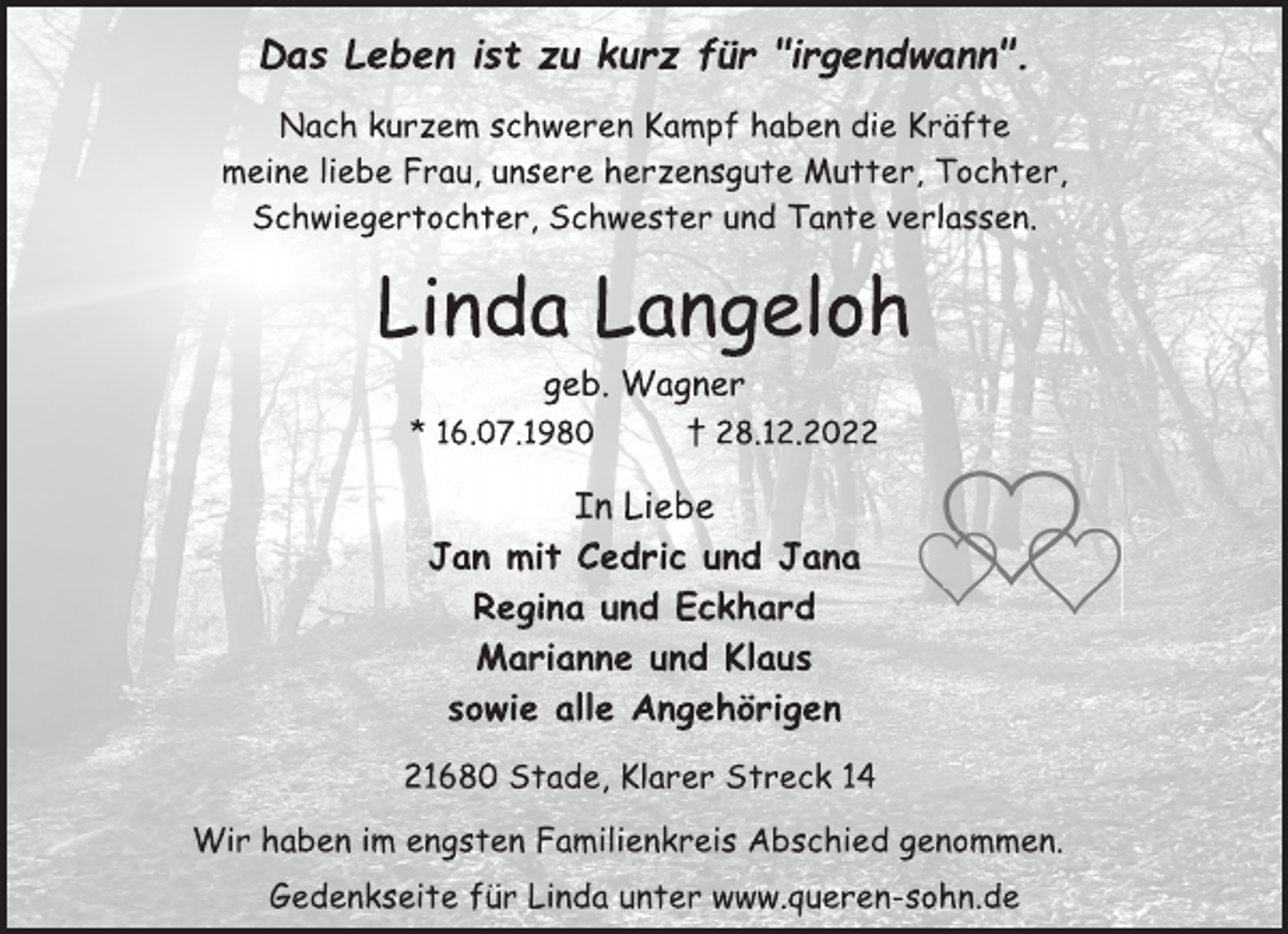 <p>Das Leben ist zu kurz für "irgendwann".<br />Nach kurzem schweren Kampf haben die Kräfte<br />meine liebe Frau, unsere herzensgute Mutter, Tochter,<br />Schwiegertochter, Schwester und Tante verlassen.<br />Linda Langeloh<br />geb. Wagner<br />* 16.07.1980 † 28.12.2022<br />In Liebe<br />Jan mit Cedric und Jana<br />Regina und Eckhard<br />Marianne und Klaus<br />sowie alle Angehörigen<br />21680 Stade, Klarer Streck 14<br />Wir haben im engsten Familienkreis Abschied genommen.<br />Gedenkseite für Linda unter www.queren-sohn.de</p>