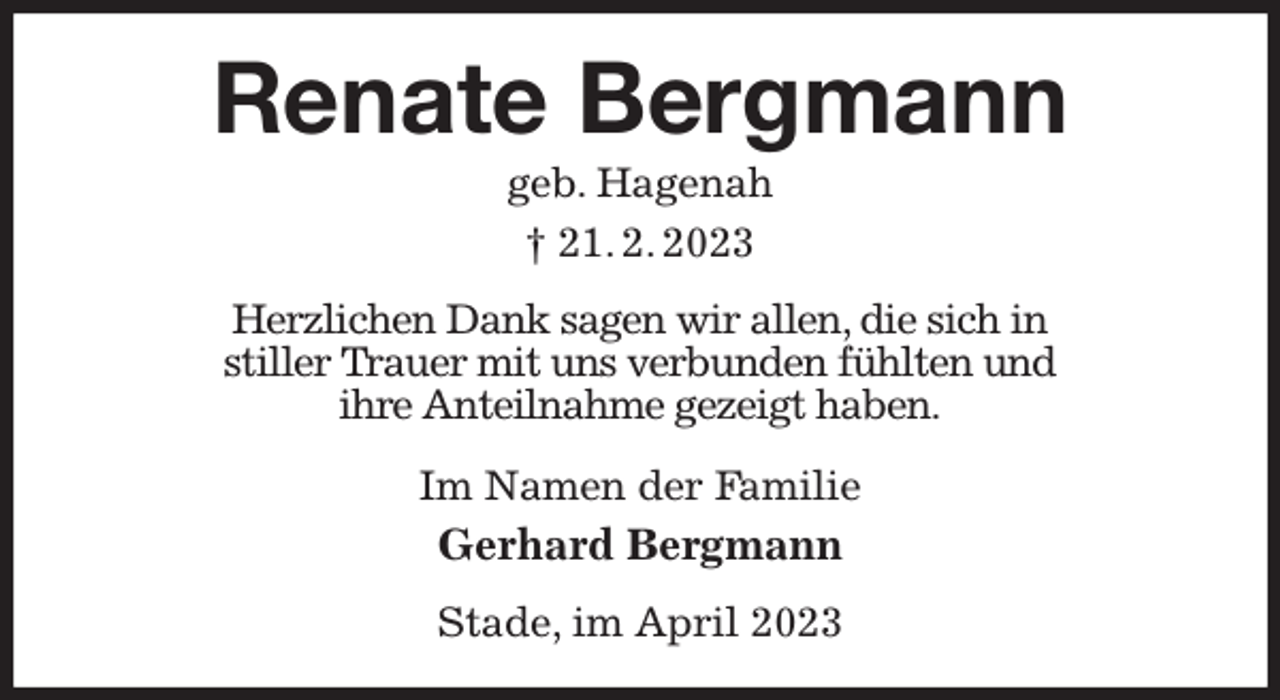 <p>Renate Bergmann<br />geb. Hagenah<br />† 21. 2. 2023<br />Herzlichen Dank sagen wir allen, die sich in<br />stiller Trauer mit uns verbunden fühlten und<br />ihre Anteilnahme gezeigt haben.<br />Im Namen der Familie<br />Gerhard Bergmann<br />Stade, im April 2023</p>