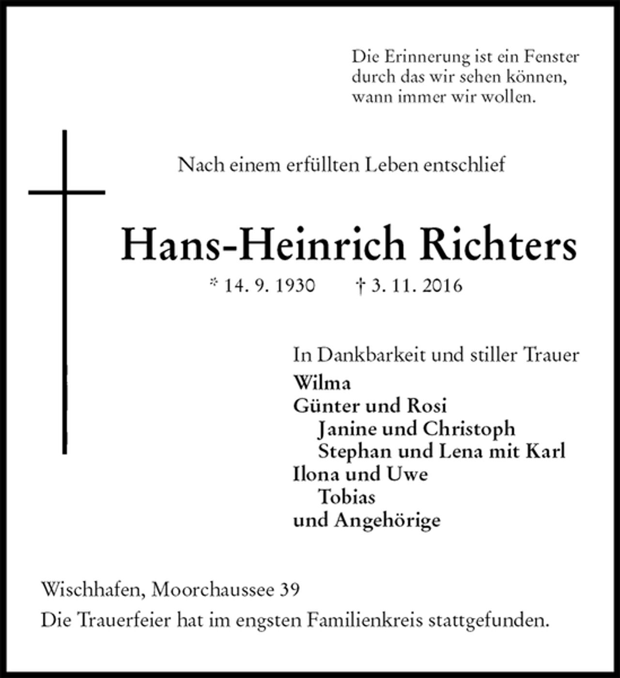 <p>Die Erinnerung ist ein Fenster<br />durch das wir sehen können,<br />wann immer wir wollen.<br />Nach einem erfüllten Leben entschlief<br />Hans-Heinrich Richters<br />* 14. 9. 1930 † 3. 11. 2016<br />In Dankbarkeit und stiller Trauer<br />Wilma<br />Günter und Rosi<br />Janine und Christoph<br />Stephan und Lena mit Karl<br />Ilona und Uwe<br />Tobias<br />und Angehörige<br />Wischhafen, Moorchaussee 39<br />Die Trauerfeier hat im engsten Familienkreis stattgefunden.</p>