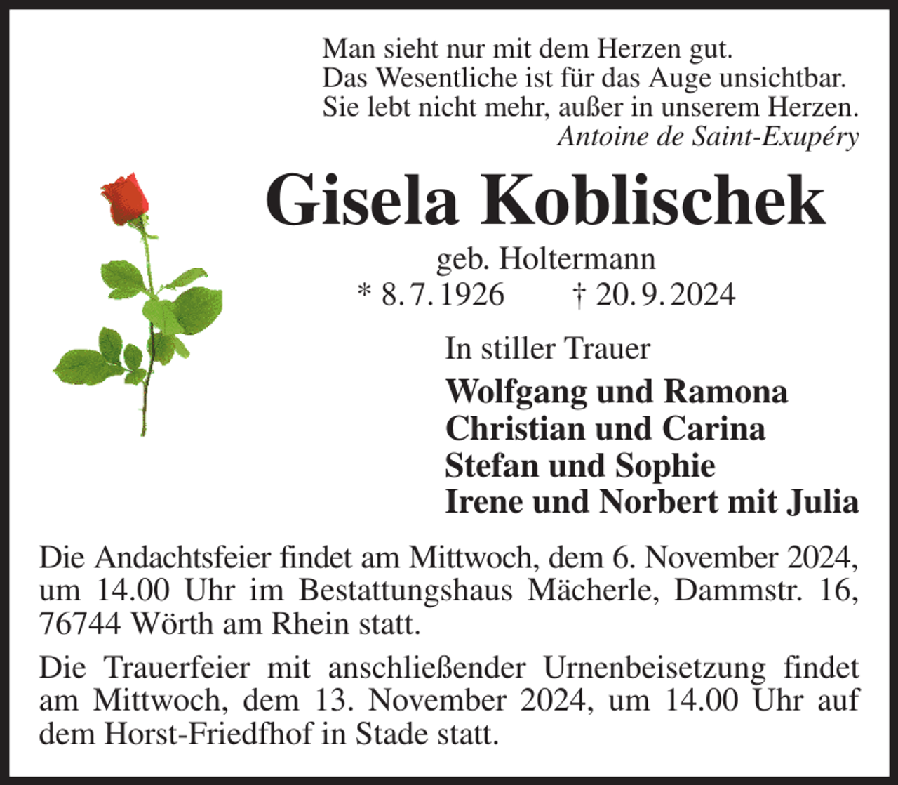 <p>Man sieht nur mit dem Herzen gut.<br />Das Wesentliche ist für das Auge unsichtbar.<br />Sie lebt nicht mehr, außer in unserem Herzen.<br />Antoine de Saint-Exupéry<br />Gisela Koblischek<br />geb. Holtermann<br />* 8. 7. 1926 † 20. 9. 2024<br />In stiller Trauer<br />Wolfgang und Ramona<br />Christian und Carina<br />Stefan und Sophie<br />Irene und Norbert mit Julia<br />Die Andachtsfeier findet am Mittwoch, dem 6. November 2024,<br />um 14.00 Uhr im Bestattungshaus Mächerle, Dammstr. 16, 76744 Wörth am Rhein statt.<br />Die Trauerfeier mit anschließender Urnenbeisetzung findet am Mittwoch, dem 13. November 2024, um 14.00 Uhr auf dem Horst-Friedfhof in Stade statt.</p>