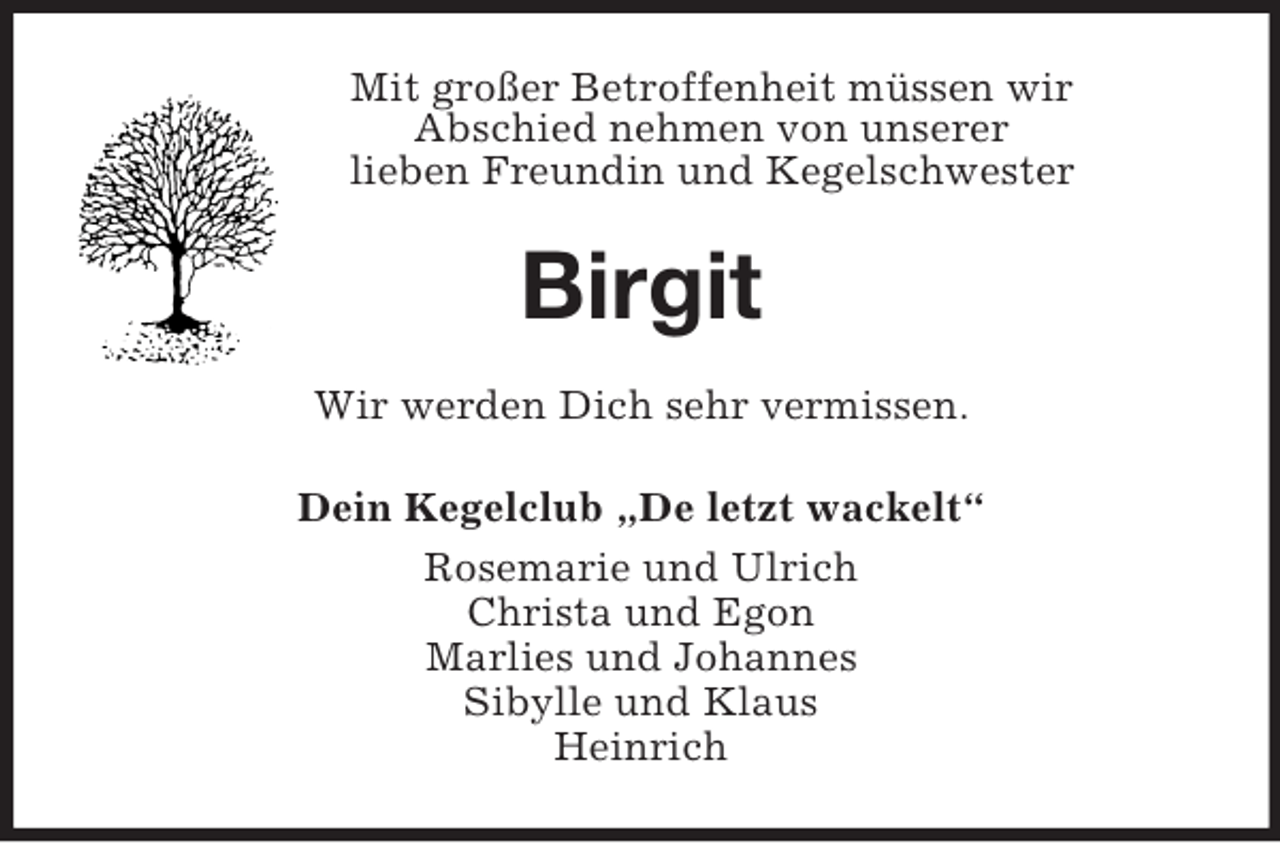 <p>Mit großer Betroffenheit müssen wir<br />Abschied nehmen von unserer<br />lieben Freundin und Kegelschwester<br />Birgit<br />Wir werden Dich sehr vermissen.<br />Dein Kegelclub „De letzt wackelt“<br />Rosemarie und Ulrich<br />Christa und Egon<br />Marlies und Johannes<br />Sibylle und Klaus<br />Heinrich</p>