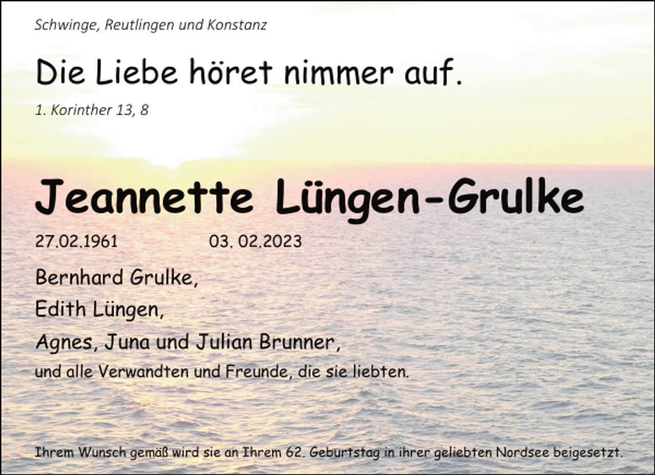 <p>Schwinge, Reutlingen und Konstanz<br />Die Liebe höret nimmer auf.<br />1. Korinther 13, 8<br />Jeannette Lüngen-Grulke<br />27.02.1961 03. 02.2023<br />Bernhard Grulke,<br />Edith Lüngen,<br />Agnes, Juna und Julian Brunner,<br />und alle Verwandten und Freunde, die sie liebten.<br />Ihrem Wunsch gemäß wird sie an Ihrem 62. Geburtstag in ihrer geliebten Nordsee beigesetzt.</p>
