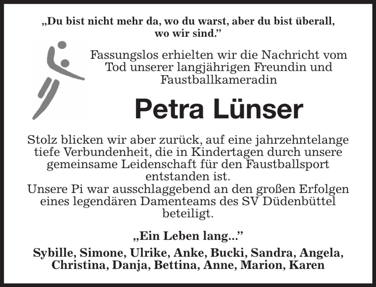 <p>„Du bist nicht mehr da, wo du warst, aber du bist überall,<br />wo wir sind.”<br />Fassungslos erhielten wir die Nachricht vom Tod unserer langjährigen Freundin und Faustballkameradin<br />Petra Lünser<br />Stolz blicken wir aber zurück, auf eine jahrzehntelange tiefe Verbundenheit, die in Kindertagen durch unsere gemeinsame Leidenschaft für den Faustballsport<br />entstanden ist.<br />Unsere Pi war ausschlaggebend an den großen Erfolgen eines legendären Damenteams des SV Düdenbüttel<br />beteiligt.<br />„Ein Leben lang...”<br />Sybille, Simone, Ulrike, Anke, Bucki, Sandra, Angela, Christina, Danja, Bettina, Anne, Marion, Karen</p>