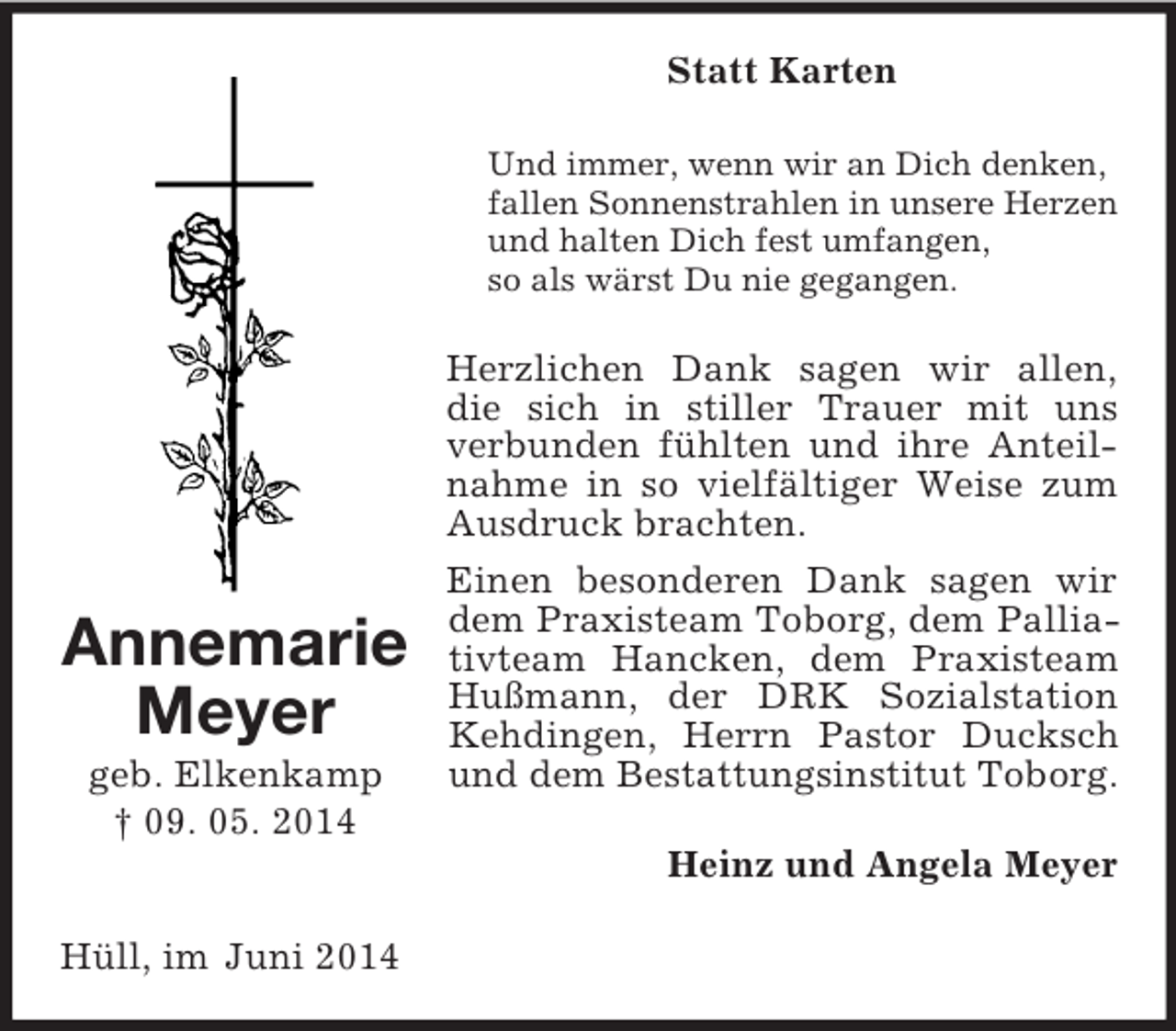 <p>Annemarie<br />Meyer<br />geb. Elkenkamp<br />† 09. 05. 2014<br />Statt Karten<br />Und immer, wenn wir an Dich denken,<br />fallen Sonnenstrahlen in unsere Herzen<br />und halten Dich fest umfangen,<br />so als wärst Du nie gegangen.<br />Herzlichen Dank sagen wir allen,<br />die sich in stiller Trauer mit uns<br />verbunden fühlten und ihre Anteilnahme in so vielfältiger Weise zum Ausdruck brachten.<br />Einen besonderen Dank sagen wir dem Praxisteam Toborg, dem Palliativteam Hancken, dem Praxisteam Hußmann, der DRK Sozialstation Kehdingen, Herrn Pastor Ducksch und dem Bestattungsinstitut Toborg.<br />Heinz und Angela Meyer<br />Hüll, im Juni 2014</p>