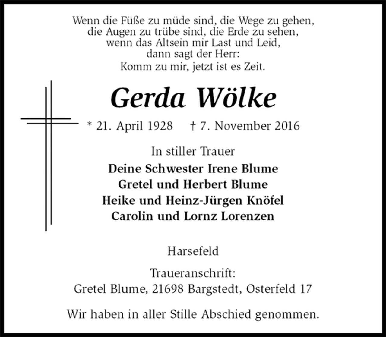 <p>Wenn die Füße zu müde sind, die Wege zu gehen,<br />die Augen zu trübe sind, die Erde zu sehen,<br />wenn das Altsein mir Last und Leid,<br />dann sagt der Herr:<br />Komm zu mir, jetzt ist es Zeit.<br />Gerda Wölke<br />* 21. April 1928 † 7. November 2016<br />In stiller Trauer<br />Deine Schwester Irene Blume<br />Gretel und Herbert Blume<br />Heike und Heinz-Jürgen Knöfel<br />Carolin und Lornz Lorenzen<br />Harsefeld<br />Traueranschrift:<br />Gretel Blume, 21698 Bargstedt, Osterfeld 17<br />Wir haben in aller Stille Abschied genommen.</p>