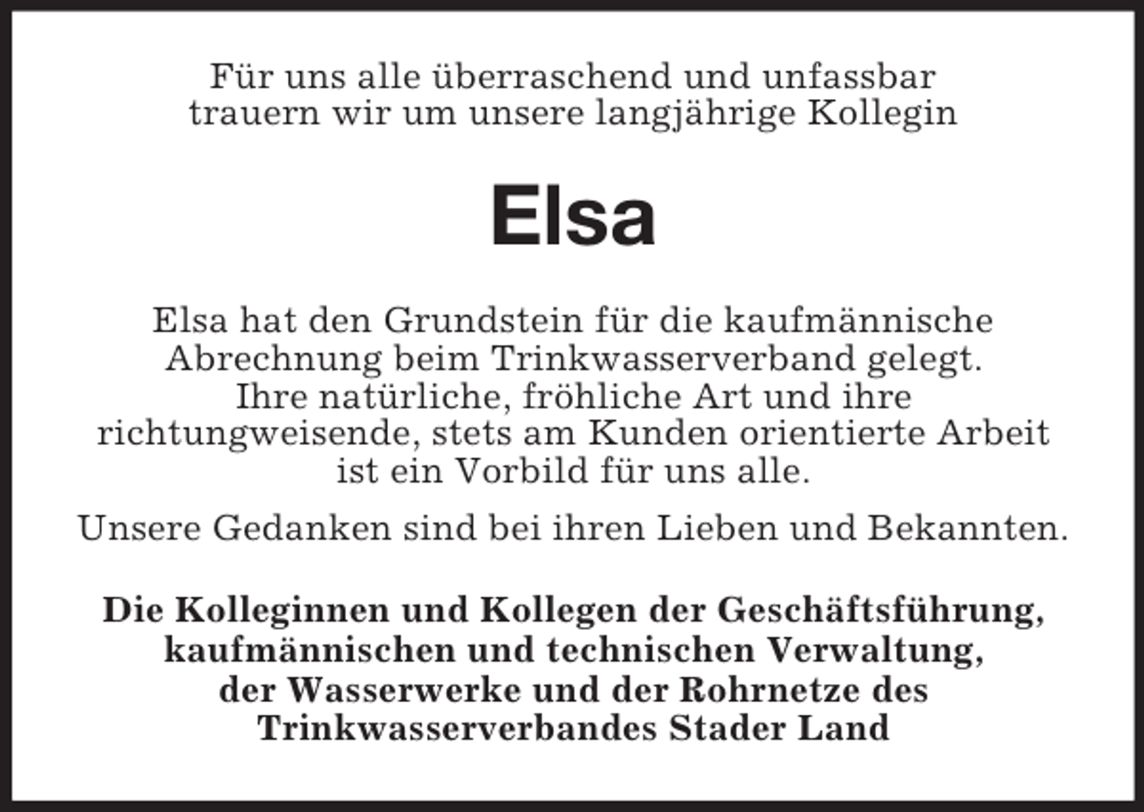 <p>Für uns alle überraschend und unfassbar<br />trauern wir um unsere langjährige Kollegin</p><p>Elsa<br />Elsa hat den Grundstein für die kaufmännische<br />Abrechnung beim Trinkwasserverband gelegt.<br />Ihre natürliche, fröhliche Art und ihre<br />richtungweisende, stets am Kunden orientierte Arbeit<br />ist ein Vorbild für uns alle.<br />Unsere Gedanken sind bei ihren Lieben und Bekannten.<br />Die Kolleginnen und Kollegen der Geschäftsführung,<br />kaufmännischen und technischen Verwaltung,<br />der Wasserwerke und der Rohrnetze des<br />Trinkwasserverbandes Stader Land</p>