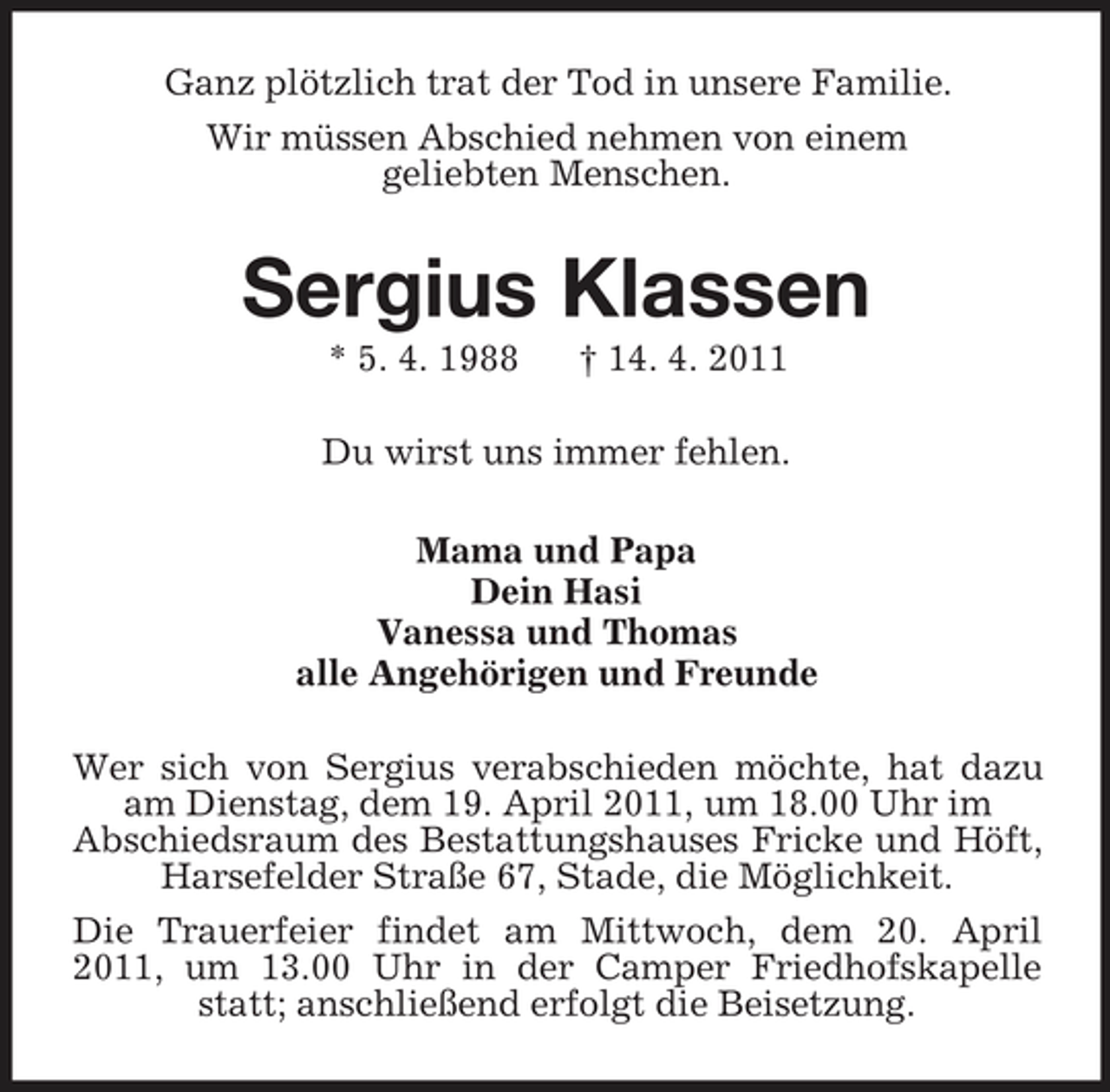 <p>Ganz plötzlich trat der Tod in unsere Familie.<br />Wir müssen Abschied nehmen von einem<br />geliebten Menschen.<br />Sergius Klassen<br />* 5. 4. 1988 † 14. 4. 2011<br />Du wirst uns immer fehlen.<br />Mama und Papa<br />Dein Hasi<br />Vanessa und Thomas<br />alle Angehörigen und Freunde<br />Wer sich von Sergius verabschieden möchte, hat dazu am Dienstag, dem 19. April 2011, um 18.00 Uhr im<br />Abschiedsraum des Bestattungshauses Fricke und Höft, Harsefelder Straße 67, Stade, die Möglichkeit.<br />Die Trauerfeier findet am Mittwoch, dem 20. April 2011, um 13.00 Uhr in der Camper Friedhofskapelle statt; anschließend erfolgt die Beisetzung.</p>