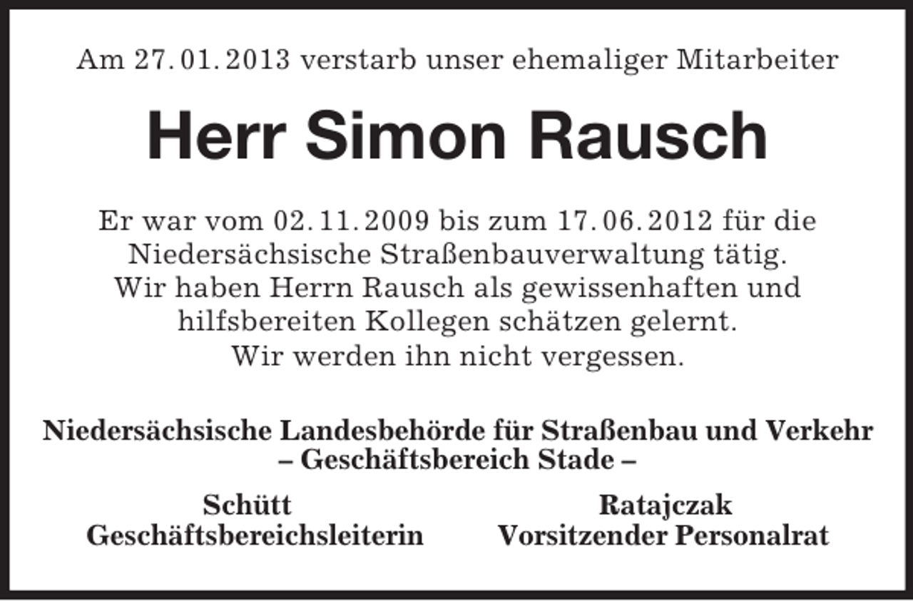 <p>Am 27. 01. 2013 verstarb unser ehemaliger Mitarbeiter<br />Herr Simon Rausch<br />Er war vom 02. 11. 2009 bis zum 17. 06. 2012 für die<br />Niedersächsische Straßenbauverwaltung tätig.<br />Wir haben Herrn Rausch als gewissenhaften und<br />hilfsbereiten Kollegen schätzen gelernt.<br />Wir werden ihn nicht vergessen.<br />Niedersächsische Landesbehörde für Straßenbau und Verkehr<br />– Geschäftsbereich Stade –<br />Schütt Ratajczak<br />Geschäftsbereichsleiterin Vorsitzender Personalrat</p>